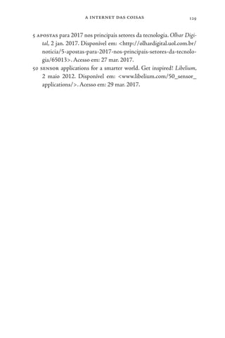 a internet das coisas 129
5 apostas para 2017 nos principais setores da tecnologia. Olhar Digi-
tal, 2 jan. 2017. Disponível em: <http://olhardigital.uol.com.br/
noticia/5-apostas-para-2017-nos-principais-setores-da-tecnolo-
gia/65013>. Acesso em: 27 mar. 2017.
50 sensor applications for a smarter world. Get inspired! Libelium,
2 maio 2012. Disponível em: <www.libelium.com/50_sensor_
applications/>. Acesso em: 29 mar. 2017.
 