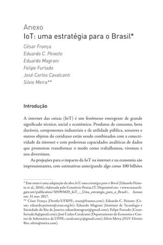 Anexo
IoT: uma estratégia para o Brasil*
César França
Eduardo C. Peixoto
Eduardo Magrani
Felipe Furtado
José Carlos Cavalcanti
Silvio Meira**
Introdução
A internet das coisas (IoT) é um fenômeno emergente de grande
significado técnico, social e econômico. Produtos de consumo, bens
duráveis, componentes industriais e de utilidade pública, sensores e
outros objetos do cotidiano estão sendo combinados com a conecti-
vidade da internet e com poderosas capacidades analíticas de dados
que prometem transformar o modo como trabalhamos, vivemos e
nos divertimos.
As projeções para o impacto da IoT na internet e na economia são
impressionantes, com estimativas antecipando algo como 100 bilhões
* Este texto é uma adaptação da obra IoT: uma estratégia para o Brasil (Eduardo Peixo-
to et al., 2016), elaborada pelo Consórcio Poetas.IT. Disponível em: <www.research-
gate.net/publication/305993829_IoT_-_Uma_estrategia_para_o_Brasil>. Acesso
em: 31 mar. 2017.
** César França (Deinfo/UFRPE; cesar@franssa.com); Eduardo C. Peixoto (Ce-
sar; eduardo.peixoto@cesar.org.br); Eduardo Magrani (Instituto de Tecnologia e
Sociedade do Rio de Janeiro; eduardomagrani@gmail.com); Felipe Furtado (Cesar;
furtado.fs@gmail.com); José Carlos Cavalcanti (Departamento de Economia e Cen-
tro de Informática da UFPE; cavalcanti.jc@gmail.com); Silvio Meira (FGV Direito
Rio; silvio@meira.com).
 