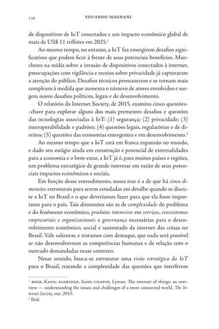eduardo magrani
132
de dispositivos de IoT conectados e um impacto econômico global de
mais de US$ 11 trilhões em 2025.1
Ao mesmo tempo, no entanto, a IoT faz emergirem desafios signi-
ficativos que podem ficar à frente de seus potenciais benefícios. Man-
chetes na mídia sobre a invasão de dispositivos conectados à internet,
preocupações com vigilância e receios sobre privacidade já capturaram
a atenção do público. Desafios técnicos permanecem e se tornam mais
complexos à medida que aumenta o número de atores envolvidos e sur-
gem novos desafios políticos, legais e de desenvolvimento.
O relatório da Internet Society, de 2015, examina cinco questões-
-chave para explorar alguns dos mais prementes desafios e questões
das tecnologias associadas à IoT: (1) segurança; (2) privacidade; (3)
interoperabilidade e padrões; (4) questões legais, regulatórias e de di-
reitos; (5) questões das economias emergentes e em desenvolvimento.2
Ao mesmo tempo que a IoT está em franca expansão no mundo,
e dado seu estágio ainda em construção e potencial de externalidades
para a economia e o bem-estar, a IoT já é, para muitos países e regiões,
um problema estratégico de grande interesse em razão de seus poten-
ciais impactos econômicos e sociais.
Em função desse entendimento, nossa tese é a de que há cinco di-
mensões estruturais para serem estudadas em detalhe quando se discu-
te a IoT no Brasil e o que deveríamos fazer para que ela fosse impor-
tante para o país. Tais dimensões são as de complexidade do problema
e do fenômeno econômico, produtos intensivos em serviços, ecossistemas
empresariais e organizacionais e governança necessárias para o desen-
volvimento econômico, social e sustentado da internet das coisas no
Brasil. Vale salientar, e tratamos com destaque, que nada será possível
se não desenvolvermos as competências humanas e de relação com o
mercado demandadas nesse contexto.
Nesse sentido, busca-se estruturar uma visão estratégica da IoT
para o Brasil, tratando a complexidade das questões que interferem
1
rose, Karen; eldridge, Scott; chapin, Lyman. The internet of things: an over-
view — understanding the issues and challenges of a more connected world. The In-
ternet Society, out. 2015.
2
Ibid.
 