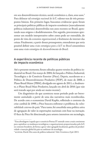 a internet das coisas 133
em seu desenvolvimento técnico, social, econômico e, claro, seus usos.3
Para delinear tal estratégia nacional de IoT, valemo-nos de três pressu-
postos básicos. Em primeiro lugar, buscamos evidenciar quais foram
as principais políticas públicas de impacto econômico (marcadamente
políticas industriais) desenvolvidas nos anos recentes no Brasil, apon-
tando suas origens e desdobramentos. Em seguida, procuramos apre-
sentar um modelo interpretativo sobre como pode ser entendido, do
ponto de vista da economia organizacional, o fenômeno da internet das
coisas. Finalmente, a partir desses pressupostos, entendemos que seria
possível definir uma visão estratégica para a IoT no Brasil consentânea
com uma visão estratégica de desenvolvimento do Brasil.
A experiência recente de políticas públicas
de impacto econômico
Até o presente momento, foram editadas quatro versões de política in-
dustrial no Brasil. Em março de 2004, foi lançada a Política Industrial,
Tecnológica e de Comércio Exterior (Pitce). Depois, sucederam-se a
Política de Desenvolvimento Produtivo (PDP), de maio de 2008, o
Plano Brasil Maior (PBM), divulgado em agosto de 2011, e, finalmen-
te, o Plano Brasil Mais Produtivo, lançado em abril de 2016 (que não
será tratado aqui por ainda ser muito recente).
Um diagnóstico do que aconteceu nesse período pode ser breve-
mente assinalado a partir de uma das narrativas mais reconhecidas.
De acordo com o economista David Kupfer, refletindo o contexto da
crise cambial de 1999, a Pitce buscava enfrentar o problema da vulne-
rabilidade externa do país.4
Para tanto, foi concebida uma política ativa
de agregação de valor às exportações nacionais com base na inovação.
O foco da Pitce foi direcionado para setores intensivos em tecnologia,
3
Essa abordagem é aquela que o consórcio Poetas.IT entende como a mais consistente
para capitalizar as mudanças tecnológicas e organizacionais proporcionadas pela IoT,
no contexto brasileiro, de forma a gerar valor agregado localmente, ganhos de produti-
vidade e inserção global do país no ambiente de tecnologia.
4
kupfer, David. Dez anos de política industrial. Valor Econômico, 8 jul. 2013.
 