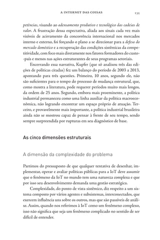 a internet das coisas 135
petências, visando ao adensamento produtivo e tecnológico das cadeias de
valor. A frustração dessa expectativa, aliada aos sinais cada vez mais
visíveis de acirramento da concorrência internacional nos mercados
interno e externo, foi forçando o plano a se direcionar para a defesa do
mercado doméstico e a recuperação das condições sistêmicas da compe-
titividade,com foco mais diretamente nos fatores formadores do custo-
-país e menos nas ações estruturantes de seus programas setoriais.
Encerrando essa narrativa, Kupfer (que só analisou três das edi-
ções de políticas citadas) fez um balanço do período de 2003 a 2013,
apontando para três questões. Primeiro, 10 anos, segundo ele, não
são suficientes para o tempo do processo de mudança estrutural, que,
como mostra a literatura, pode requerer períodos muito mais longos,
da ordem de 25 anos. Segundo, embora mais proeminente, a política
industrial permaneceu como uma linha auxiliar da política macroeco-
nômica, não logrando encontrar um espaço próprio de atuação. Ter-
ceiro, e provavelmente mais importante, a política industrial brasileira
ainda não se mostrou capaz de pensar à frente de seu tempo, sendo
sempre surpreendida por rupturas em seu diagnóstico de base.
As cinco dimensões estruturais
A dimensão da complexidade do problema
Partimos do pressuposto de que qualquer tentativa de desenhar, im-
plementar, operar e avaliar políticas públicas para a IoT deve assumir
que o fenômeno da IoT no mundo tem uma natureza complexa e que
por isso seu desenvolvimento demanda uma gestão estratégica.
Complexidade, do ponto de vista sistêmico, diz respeito a um sis-
tema composto por vários agentes e subsistemas, interconectados, que
exercem influência uns sobre os outros, mas que são passíveis de análi-
se. Assim, quando nos referimos à IoT como um fenômeno complexo,
isso não significa que seja um fenômeno complicado no sentido de ser
difícil de entender.
 