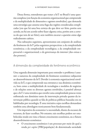 a internet das coisas 137
Dessa forma, entendemos que tratar a IoT no Brasil é uma ques-
tão complexa (em função da economia organizacional que compreende
e da multiplicidade de dimensões e agentes envolvidos), que demanda
uma estratégia que assuma uma fuga das regiões consideradas compli-
cadas (em que há uma boa certeza do que deve ser feito, porém sem
acordo, ou há um acordo sobre fazer alguma coisa, porém sem a certe-
za do que tem de ser feito), sem também encarar a questão como algo
radicalmente caótico.
Nas subseções seguintes, apresentamos um conjunto de análises
do fenômeno da IoT pelas seguintes perspectivas: a da complexidade
econômica; a da complexidade tecnológica; a da complexidade em-
presarial e organizacional; a da governança da internet (das coisas e
das pessoas).
A dimensão da complexidade do fenômeno econômico
Uma segunda dimensão importante para entender o problema é assu-
mir a natureza da complexidade do fenômeno econômico subjacente
ao desenvolvimento da IoT. Devido à economia organizacional envol-
vida na IoT, o que compreende sua estrutura e sua dinâmica econômi-
ca, bem como a multiplicidade de tecnologias e modelos de negócios
e de relações entre os diversos agentes envolvidos, é possível afirmar
que a IoT é uma temática que envolve uma complexidade poucas vezes
enfrentada nos domínios tanto da intervenção privada quanto da in-
tervenção pública quando se fala de políticas públicas baseadas em ou
habilitadas por tecnologia. É uma iniciativa cujas escolhas demandam
também uma abordagem teoricamente bem fundamentada.
Um imperativo da economia é a necessidade, diante da escassez de
recursos, de fazer escolhas. No entanto, tais escolhas podem ser esta-
belecidas tendo em vista o futuro crescimento econômico, ou o futuro
desenvolvimento econômico:
• O crescimento econômico é um processo por meio do qual a
renda per capita (PIB/população) de determinada sociedade
 