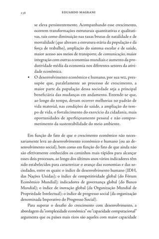 eduardo magrani
138
se eleva persistentemente. Acompanhando esse crescimento,
ocorrem transformações estruturais quantitativas e qualitati-
vas, tais como diminuição nas taxas brutas de natalidade e de
mortalidade (que alteram a estrutura etária da população e da
força de trabalho), ampliação do sistema escolar e de saúde,
maior acesso aos meios de transporte, de comunicação, maior
integração com outras economias mundiais e aumento da pro-
dutividade média da economia nos diferentes setores da ativi-
dade econômica.
• O desenvolvimento econômico e humano, por sua vez, pres-
supõe que, paralelamente ao processo de crescimento, a
maior parte da população dessa sociedade seja a principal
beneficiária das mudanças em andamento. Entende-se que,
ao longo do tempo, devam ocorrer melhorias no padrão de
vida material, nas condições de saúde, a ampliação do tem-
po de vida, o fortalecimento do exercício da cidadania, mais
oportunidades de aperfeiçoamento pessoal e não compro-
metimento da sustentabilidade do meio ambiente.
Em função do fato de que o crescimento econômico não neces-
sariamente leva ao desenvolvimento econômico e humano (ou ao de-
senvolvimento social), bem como em função do fato de que ainda não
são efetivamente conhecidos os caminhos mais rápidos para alcançar
esses dois processos, ao longo dos últimos anos vários indicadores têm
sido estabelecidos para caracterizar o avanço das economias e das so-
ciedades, entre os quais: o índice de desenvolvimento humano (IDH,
das Nações Unidas); o índice de competitividade global (do Fórum
Econômico Mundial); indicadores de governança global (do Banco
Mundial); o índice de inovação global (da Organização Mundial de
Propriedade Intelectual); o índice de progresso social (da organização
denominada Imperativo do Progresso Social).
Para superar o desafio do crescimento com desenvolvimento, a
abordagem da“complexidade econômica”ou“capacidade computacional”
argumenta que os países mais ricos são aqueles com maior capacidade
 