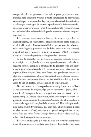 a internet das coisas 139
computacional para processar informação e gerar produtos em uma
intricada rede produtiva. Usando a pauta exportadora de determinada
economia,por meio dessa abordagem é possível medir de forma indireta
a sofisticação tecnológica de seu tecido produtivo. Os dois conceitos bá-
sicos para avaliar se um país é complexo ou sofisticado economicamente
são a ubiquidade e a diversidade de produtos encontrados em sua pauta
exportadora.
Para entender esses conceitos, é necessário associar o problema da
escassez relativa, especialmente de produtos naturais, como diamantes
e urânio. Bens não ubíquos são divididos entre os que têm alto con-
teúdo tecnológico e, portanto, são de difícil produção (como aviões),
e aqueles altamente escassos na natureza (como o nióbio) e, portanto,
não naturalmente disponíveis em larga escala e dispersão.
A fim de controlar esse problema de recursos naturais escassos
na medição da complexidade, a abordagem da complexidade adota a
seguinte técnica: compara a ubiquidade do produto feito em deter-
minado país com a diversidade de produtos que esse país é capaz de
exportar. Por exemplo: Botsuana e Serra Leoa produzem e exportam
algo raro e, portanto, não ubíquo: diamantes brutos. Mas sua pauta ex-
portadora é extremamente limitada e não diversificada.Há aqui,então,
casos de não ubiquidade sem ocorrência de complexidade.
No extremo oposto estão produtos como equipamentos médicos
de processamento de imagem, algo que praticamente só Japão, Alema-
nha e EUA conseguem fabricar competitivamente — decerto produ-
tos não ubíquos. Só que, nesses casos, as pautas de exportação dos três
países são extremamente diversificadas. Ou seja, não ubiquidade com
diversidade significa “complexidade econômica”. Um país que tenha
uma pauta muito diversificada, mas com bens ubíquos (como peixes,
tecidos, carnes, minérios), não apresenta grande complexidade econô-
mica; faz o que todos fazem. Ou seja, diversidade com ubiquidade sig-
nifica falta de complexidade econômica.
Essa é a abordagem que está na raiz do economic complexity
index (índice de complexidade econômica). Esse índice tem uma
 