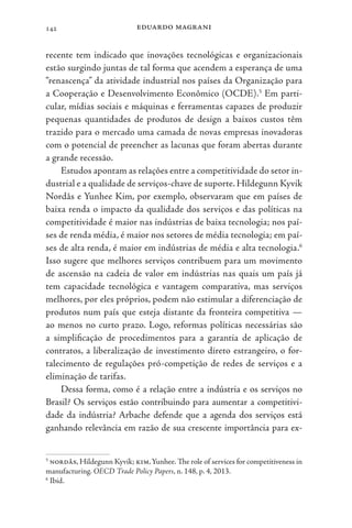 eduardo magrani
142
recente tem indicado que inovações tecnológicas e organizacionais
estão surgindo juntas de tal forma que acendem a esperança de uma
“renascença” da atividade industrial nos países da Organização para
a Cooperação e Desenvolvimento Econômico (OCDE).5
Em parti-
cular, mídias sociais e máquinas e ferramentas capazes de produzir
pequenas quantidades de produtos de design a baixos custos têm
trazido para o mercado uma camada de novas empresas inovadoras
com o potencial de preencher as lacunas que foram abertas durante
a grande recessão.
Estudos apontam as relações entre a competitividade do setor in-
dustrial e a qualidade de serviços-chave de suporte. Hildegunn Kyvik
Nordås e Yunhee Kim, por exemplo, observaram que em países de
baixa renda o impacto da qualidade dos serviços e das políticas na
competitividade é maior nas indústrias de baixa tecnologia; nos paí-
ses de renda média, é maior nos setores de média tecnologia; em paí-
ses de alta renda, é maior em indústrias de média e alta tecnologia.6
Isso sugere que melhores serviços contribuem para um movimento
de ascensão na cadeia de valor em indústrias nas quais um país já
tem capacidade tecnológica e vantagem comparativa, mas serviços
melhores, por eles próprios, podem não estimular a diferenciação de
produtos num país que esteja distante da fronteira competitiva —
ao menos no curto prazo. Logo, reformas políticas necessárias são
a simplificação de procedimentos para a garantia de aplicação de
contratos, a liberalização de investimento direto estrangeiro, o for-
talecimento de regulações pró-competição de redes de serviços e a
eliminação de tarifas.
Dessa forma, como é a relação entre a indústria e os serviços no
Brasil? Os serviços estão contribuindo para aumentar a competitivi-
dade da indústria? Arbache defende que a agenda dos serviços está
ganhando relevância em razão de sua crescente importância para ex-
5
nordås, Hildegunn Kyvik; kim,Yunhee. The role of services for competitiveness in
manufacturing. OECD Trade Policy Papers, n. 148, p. 4, 2013.
6
Ibid.
 