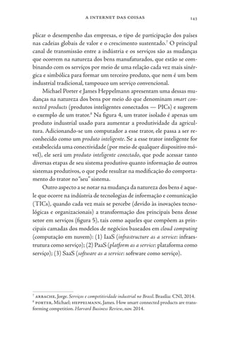 a internet das coisas 143
plicar o desempenho das empresas, o tipo de participação dos países
nas cadeias globais de valor e o crescimento sustentado.7
O principal
canal de transmissão entre a indústria e os serviços são as mudanças
que ocorrem na natureza dos bens manufaturados, que estão se com-
binando com os serviços por meio de uma relação cada vez mais sinér-
gica e simbólica para formar um terceiro produto, que nem é um bem
industrial tradicional, tampouco um serviço convencional.
Michael Porter e James Heppelmann apresentam uma dessas mu-
danças na natureza dos bens por meio do que denominam smart con-
nected products (produtos inteligentes conectados — PICs) e sugerem
o exemplo de um trator.8
Na figura 4, um trator isolado é apenas um
produto industrial usado para aumentar a produtividade da agricul-
tura. Adicionando-se um computador a esse trator, ele passa a ser re-
conhecido como um produto inteligente. Se a esse trator inteligente for
estabelecida uma conectividade (por meio de qualquer dispositivo mó-
vel), ele será um produto inteligente conectado, que pode acessar tanto
diversas etapas de seu sistema produtivo quanto informação de outros
sistemas produtivos, o que pode resultar na modificação do comporta-
mento do trator no“seu” sistema.
Outro aspecto a se notar na mudança da natureza dos bens é aque-
le que ocorre na indústria de tecnologias de informação e comunicação
(TICs), quando cada vez mais se percebe (devido às inovações tecno-
lógicas e organizacionais) a transformação dos principais bens desse
setor em serviços (figura 5), tais como aqueles que compõem as prin-
cipais camadas dos modelos de negócios baseados em cloud computing
(computação em nuvem): (1) IaaS (infrastructure as a service: infraes-
trutura como serviço); (2) PaaS (platform as a service: plataforma como
serviço); (3) SaaS (software as a service: software como serviço).
7
arbache, Jorge. Serviços e competitividade industrial no Brasil. Brasília: CNI, 2014.
8
porter, Michael; heppelmann, James. How smart connected products are trans-
forming competition. Harvard Business Review, nov. 2014.
 
