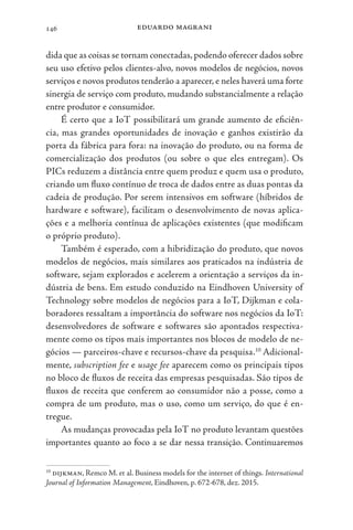 eduardo magrani
146
dida que as coisas se tornam conectadas,podendo oferecer dados sobre
seu uso efetivo pelos clientes-alvo, novos modelos de negócios, novos
serviços e novos produtos tenderão a aparecer, e neles haverá uma forte
sinergia de serviço com produto, mudando substancialmente a relação
entre produtor e consumidor.
É certo que a IoT possibilitará um grande aumento de eficiên-
cia, mas grandes oportunidades de inovação e ganhos existirão da
porta da fábrica para fora: na inovação do produto, ou na forma de
comercialização dos produtos (ou sobre o que eles entregam). Os
PICs reduzem a distância entre quem produz e quem usa o produto,
criando um fluxo contínuo de troca de dados entre as duas pontas da
cadeia de produção. Por serem intensivos em software (híbridos de
hardware e software), facilitam o desenvolvimento de novas aplica-
ções e a melhoria contínua de aplicações existentes (que modificam
o próprio produto).
Também é esperado, com a hibridização do produto, que novos
modelos de negócios, mais similares aos praticados na indústria de
software, sejam explorados e acelerem a orientação a serviços da in-
dústria de bens. Em estudo conduzido na Eindhoven University of
Technology sobre modelos de negócios para a IoT, Dijkman e cola-
boradores ressaltam a importância do software nos negócios da IoT:
desenvolvedores de software e softwares são apontados respectiva-
mente como os tipos mais importantes nos blocos de modelo de ne-
gócios — parceiros-chave e recursos-chave da pesquisa.10
Adicional-
mente, subscription fee e usage fee aparecem como os principais tipos
no bloco de fluxos de receita das empresas pesquisadas. São tipos de
fluxos de receita que conferem ao consumidor não a posse, como a
compra de um produto, mas o uso, como um serviço, do que é en-
tregue.
As mudanças provocadas pela IoT no produto levantam questões
importantes quanto ao foco a se dar nessa transição. Continuaremos
10
dijkman, Remco M. et al. Business models for the internet of things. International
Journal of Information Management, Eindhoven, p. 672-678, dez. 2015.
 