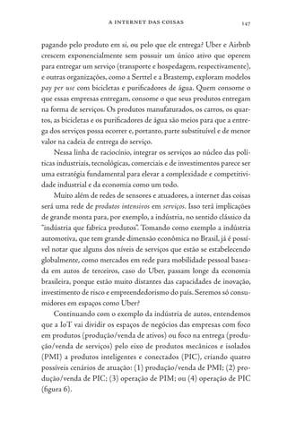 a internet das coisas 147
pagando pelo produto em si, ou pelo que ele entrega? Uber e Airbnb
crescem exponencialmente sem possuir um único ativo que operem
para entregar um serviço (transporte e hospedagem, respectivamente),
e outras organizações, como a Serttel e a Brastemp, exploram modelos
pay per use com bicicletas e purificadores de água. Quem consome o
que essas empresas entregam, consome o que seus produtos entregam
na forma de serviços. Os produtos manufaturados, os carros, os quar-
tos, as bicicletas e os purificadores de água são meios para que a entre-
ga dos serviços possa ocorrer e, portanto, parte substituível e de menor
valor na cadeia de entrega do serviço.
Nessa linha de raciocínio, integrar os serviços ao núcleo das polí-
ticas industriais, tecnológicas, comerciais e de investimentos parece ser
uma estratégia fundamental para elevar a complexidade e competitivi-
dade industrial e da economia como um todo.
Muito além de redes de sensores e atuadores, a internet das coisas
será uma rede de produtos intensivos em serviços. Isso terá implicações
de grande monta para, por exemplo, a indústria, no sentido clássico da
“indústria que fabrica produtos”. Tomando como exemplo a indústria
automotiva, que tem grande dimensão econômica no Brasil, já é possí-
vel notar que alguns dos níveis de serviços que estão se estabelecendo
globalmente, como mercados em rede para mobilidade pessoal basea-
da em autos de terceiros, caso do Uber, passam longe da economia
brasileira, porque estão muito distantes das capacidades de inovação,
investimento de risco e empreendedorismo do país. Seremos só consu-
midores em espaços como Uber?
Continuando com o exemplo da indústria de autos, entendemos
que a IoT vai dividir os espaços de negócios das empresas com foco
em produtos (produção/venda de ativos) ou foco na entrega (produ-
ção/venda de serviços) pelo eixo de produtos mecânicos e isolados
(PMI) a produtos inteligentes e conectados (PIC), criando quatro
possíveis cenários de atuação: (1) produção/venda de PMI; (2) pro-
dução/venda de PIC; (3) operação de PIM; ou (4) operação de PIC
(figura 6).
 