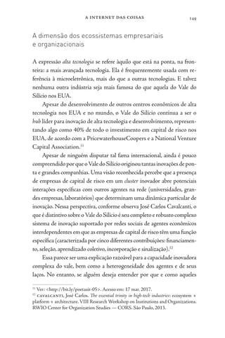 a internet das coisas 149
A dimensão dos ecossistemas empresariais
e organizacionais
A expressão alta tecnologia se refere àquilo que está na ponta, na fron-
teira: a mais avançada tecnologia. Ela é frequentemente usada com re-
ferência à microeletrônica, mais do que a outras tecnologias. E talvez
nenhuma outra indústria seja mais famosa do que aquela do Vale do
Silício nos EUA.
Apesar do desenvolvimento de outros centros econômicos de alta
tecnologia nos EUA e no mundo, o Vale do Silício continua a ser o
hub líder para inovação de alta tecnologia e desenvolvimento, represen-
tando algo como 40% de todo o investimento em capital de risco nos
EUA, de acordo com a PricewaterhouseCoopers e a National Venture
Capital Association.11
Apesar de ninguém disputar tal fama internacional, ainda é pouco
compreendidoporqueoValedoSilíciooriginoutantasinovaçõesdepon-
ta e grandes companhias. Uma visão reconhecida percebe que a presença
de empresas de capital de risco em um cluster inovador abre potenciais
interações específicas com outros agentes na rede (universidades, gran-
des empresas,laboratórios) que determinam uma dinâmica particular de
inovação. Nessa perspectiva, conforme observa José Carlos Cavalcanti, o
queédistintivosobreoValedoSilícioéseucompletoerobustocomplexo
sistema de inovação suportado por redes sociais de agentes econômicos
interdependentes em que as empresas de capital de risco têm uma função
específica (caracterizada por cinco diferentes contribuições:financiamen-
to, seleção, aprendizado coletivo, incorporação e sinalização).12
Essa parece ser uma explicação razoável para a capacidade inovadora
complexa do vale, bem como a heterogeneidade dos agentes e de seus
laços. No entanto, se alguém deseja entender por que e como aqueles
11
Ver: <http://bit.ly/poetasit-05>. Acesso em: 17 mar. 2017.
12
cavalcanti, José Carlos. The essential trinity in high-tech industries: ecosystem +
platform + architecture.VIII Research Workshop on Institutions and Organizations.
RWIO Center for Organization Studies — CORS. São Paulo, 2013.
 