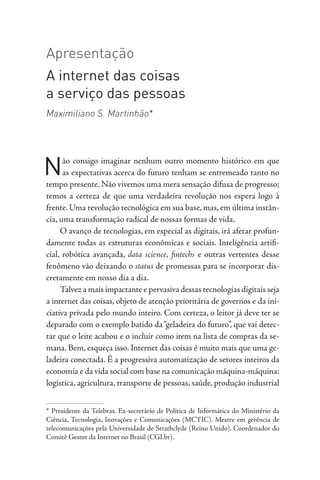 Apresentação
A internet das coisas
a serviço das pessoas
Maximiliano S. Martinhão*
Não consigo imaginar nenhum outro momento histórico em que
as expectativas acerca do futuro tenham se entremeado tanto no
tempo presente. Não vivemos uma mera sensação difusa de progresso;
temos a certeza de que uma verdadeira revolução nos espera logo à
frente. Uma revolução tecnológica em sua base, mas, em última instân-
cia, uma transformação radical de nossas formas de vida.
O avanço de tecnologias, em especial as digitais, irá afetar profun-
damente todas as estruturas econômicas e sociais. Inteligência artifi-
cial, robótica avançada, data science, fintechs e outras vertentes desse
fenômeno vão deixando o status de promessas para se incorporar dis-
cretamente em nosso dia a dia.
Talvez a mais impactante e pervasiva dessas tecnologias digitais seja
a internet das coisas, objeto de atenção prioritária de governos e da ini-
ciativa privada pelo mundo inteiro. Com certeza, o leitor já deve ter se
deparado com o exemplo batido da“geladeira do futuro”, que vai detec-
tar que o leite acabou e o incluir como item na lista de compras da se-
mana. Bem, esqueça isso. Internet das coisas é muito mais que uma ge-
ladeira conectada. É a progressiva automatização de setores inteiros da
economia e da vida social com base na comunicação máquina-máquina:
logística, agricultura, transporte de pessoas, saúde, produção industrial
* Presidente da Telebras. Ex-secretário de Política de Informática do Ministério da
Ciência, Tecnologia, Inovações e Comunicações (MCTIC). Mestre em gerência de
telecomunicações pela Universidade de Strathclyde (Reino Unido). Coordenador do
Comitê Gestor da Internet no Brasil (CGI.br).
 
