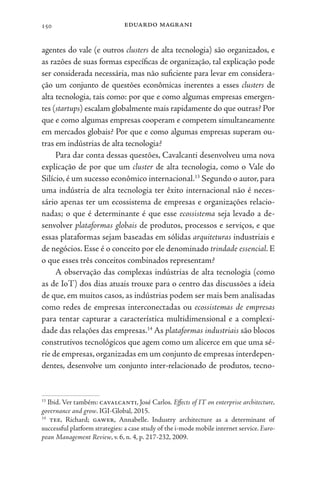 eduardo magrani
150
agentes do vale (e outros clusters de alta tecnologia) são organizados, e
as razões de suas formas específicas de organização, tal explicação pode
ser considerada necessária, mas não suficiente para levar em considera-
ção um conjunto de questões econômicas inerentes a esses clusters de
alta tecnologia, tais como: por que e como algumas empresas emergen-
tes (startups) escalam globalmente mais rapidamente do que outras? Por
que e como algumas empresas cooperam e competem simultaneamente
em mercados globais? Por que e como algumas empresas superam ou-
tras em indústrias de alta tecnologia?
Para dar conta dessas questões, Cavalcanti desenvolveu uma nova
explicação de por que um cluster de alta tecnologia, como o Vale do
Silício, é um sucesso econômico internacional.13
Segundo o autor, para
uma indústria de alta tecnologia ter êxito internacional não é neces-
sário apenas ter um ecossistema de empresas e organizações relacio-
nadas; o que é determinante é que esse ecossistema seja levado a de-
senvolver plataformas globais de produtos, processos e serviços, e que
essas plataformas sejam baseadas em sólidas arquiteturas industriais e
de negócios. Esse é o conceito por ele denominado trindade essencial. E
o que esses três conceitos combinados representam?
A observação das complexas indústrias de alta tecnologia (como
as de IoT) dos dias atuais trouxe para o centro das discussões a ideia
de que, em muitos casos, as indústrias podem ser mais bem analisadas
como redes de empresas interconectadas ou ecossistemas de empresas
para tentar capturar a característica multidimensional e a complexi-
dade das relações das empresas.14
As plataformas industriais são blocos
construtivos tecnológicos que agem como um alicerce em que uma sé-
rie de empresas,organizadas em um conjunto de empresas interdepen-
dentes, desenvolve um conjunto inter-relacionado de produtos, tecno-
13
Ibid. Ver também: cavalcanti, José Carlos. Effects of IT on enterprise architecture,
governance and grow. IGI-Global, 2015.
14
tee, Richard; gawer, Annabelle. Industry architecture as a determinant of
successful platform strategies: a case study of the i-mode mobile internet service. Euro-
pean Management Review, v. 6, n. 4, p. 217-232, 2009.
 