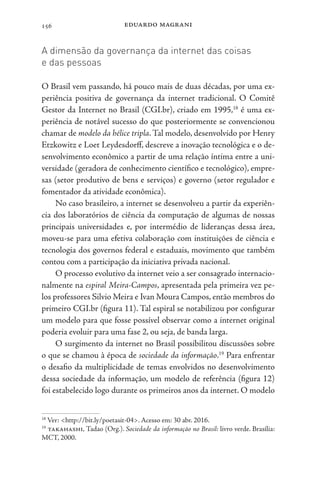 eduardo magrani
156
A dimensão da governança da internet das coisas
e das pessoas
O Brasil vem passando, há pouco mais de duas décadas, por uma ex-
periência positiva de governança da internet tradicional. O Comitê
Gestor da Internet no Brasil (CGI.br), criado em 1995,18
é uma ex-
periência de notável sucesso do que posteriormente se convencionou
chamar de modelo da hélice tripla.Tal modelo, desenvolvido por Henry
Etzkowitz e Loet Leydesdorff, descreve a inovação tecnológica e o de-
senvolvimento econômico a partir de uma relação íntima entre a uni-
versidade (geradora de conhecimento científico e tecnológico), empre-
sas (setor produtivo de bens e serviços) e governo (setor regulador e
fomentador da atividade econômica).
No caso brasileiro, a internet se desenvolveu a partir da experiên-
cia dos laboratórios de ciência da computação de algumas de nossas
principais universidades e, por intermédio de lideranças dessa área,
moveu-se para uma efetiva colaboração com instituições de ciência e
tecnologia dos governos federal e estaduais, movimento que também
contou com a participação da iniciativa privada nacional.
O processo evolutivo da internet veio a ser consagrado internacio-
nalmente na espiral Meira-Campos, apresentada pela primeira vez pe-
los professores Silvio Meira e Ivan Moura Campos, então membros do
primeiro CGI.br (figura 11). Tal espiral se notabilizou por configurar
um modelo para que fosse possível observar como a internet original
poderia evoluir para uma fase 2, ou seja, de banda larga.
O surgimento da internet no Brasil possibilitou discussões sobre
o que se chamou à época de sociedade da informação.19
Para enfrentar
o desafio da multiplicidade de temas envolvidos no desenvolvimento
dessa sociedade da informação, um modelo de referência (figura 12)
foi estabelecido logo durante os primeiros anos da internet. O modelo
18
Ver: <http://bit.ly/poetasit-04>. Acesso em: 30 abr. 2016.
19
takahashi, Tadao (Org.). Sociedade da informação no Brasil: livro verde. Brasília:
MCT, 2000.
 