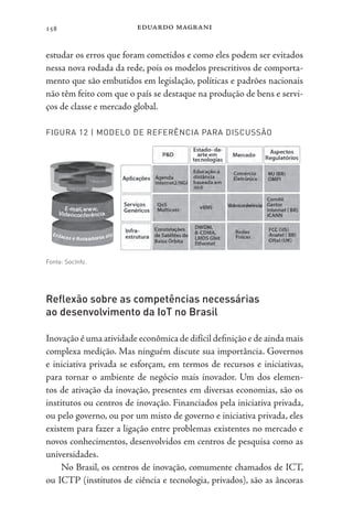 eduardo magrani
158
estudar os erros que foram cometidos e como eles podem ser evitados
nessa nova rodada da rede, pois os modelos prescritivos de comporta-
mento que são embutidos em legislação, políticas e padrões nacionais
não têm feito com que o país se destaque na produção de bens e servi-
ços de classe e mercado global.
FIGURA 12 | MODELO DE REFERÊNCIA PARA DISCUSSÃO
Fonte: SocInfo.
Reflexão sobre as competências necessárias
ao desenvolvimento da IoT no Brasil
Inovação é uma atividade econômica de difícil definição e de ainda mais
complexa medição. Mas ninguém discute sua importância. Governos
e iniciativa privada se esforçam, em termos de recursos e iniciativas,
para tornar o ambiente de negócio mais inovador. Um dos elemen-
tos de ativação da inovação, presentes em diversas economias, são os
institutos ou centros de inovação. Financiados pela iniciativa privada,
ou pelo governo, ou por um misto de governo e iniciativa privada, eles
existem para fazer a ligação entre problemas existentes no mercado e
novos conhecimentos, desenvolvidos em centros de pesquisa como as
universidades.
No Brasil, os centros de inovação, comumente chamados de ICT,
ou ICTP (institutos de ciência e tecnologia, privados), são as âncoras
 