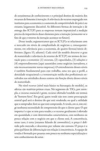 a internet das coisas 159
de ecossistemas de conhecimento e o principal destino da maioria dos
recursos de fomento à inovação.A relevância do recurso empregado nos
institutos para a economia e o aumento de competitividade do país é,no
entanto, largamente discutível. As diferentes formas de interação e de
entrega dos ICT(P) para as empresas tornam impraticável a medição
precisa da importância desse elemento para a inovação (acrescente-se o
fato de que o retorno da inovação acontece no futuro).
Desse modo, argumentamos que os ICT(P)s se relacionam com
o mercado em níveis de complexidade de negócios e, consequente-
mente, em relevância para a economia, de quatro formas/níveis di-
ferentes (figura 13, adiante). Cada nível do modelo descreve o grau
de maturidade e relevância de retorno do ICT(P) em termos de ino-
vação para a economia: (1) recursos, (2) capacidades, (3) soluções e
(4) empreendimentos (aqui assumidos como negócios inovadores, e
não necessariamente novas empresas). O entendimento desses níveis
é também fundamental para este trabalho, uma vez que o perfil, a
densidade ocupacional e a remuneração média dos profissionais en-
volvidos nas atividades desses centros são função direta desses níveis
de maturidade.
No nível recursos (nível mais básico na hierarquia do modelo), as
ofertas são matérias-primas cruas. No segmento de TICs, por exem-
plo, o recurso essencial é gente, recurso ofertado/vendido em termos
de “homem-hora”. Em geral, quem vende não tem como preocupação
central qual será o destino do que está vendendo, ou qual a utilidade
que o comprador dará ao que está comprando.A venda, em si, não exi-
ge nenhuma necessidade de compreensão do que o cliente quer. O que
importa é o que se tem para vender, e o recurso geralmente é ofertado
em quantidade, e com determinadas características, com nenhuma ou
pouca relação com o negócio em que o cliente está. A concorrência,
nesse caso, é certa (estamos falando de commodities), o preço é defi-
nido pelo mercado, e descontos por volume são comuns. O preço é o
principal fator de diferenciação em relação à concorrência.A equipe de
vendas é formada por pessoas com pouca ou nenhuma especialização e
sem conhecimento do setor.
 