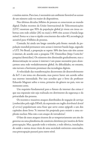 eduardo magrani
16
e muitos outros.Para isso,é necessário um ambiente favorável ao acesso
de um número cada vez maior de dispositivos.
Nas últimas décadas, bilhões de pessoas se conectaram ao mundo
digital. Dados recentes da União Internacional de Telecomunicações
(UIT) mostram que 95% da população global já vivem em áreas co-
bertas com rede celular (2G ou mais) e 84% têm acesso à banda larga
móvel. Soma-se a isso o rápido crescimento das redes 4G, tecnologia já
acessível para 4 bilhões de pessoas.
Contudo, há ainda um longo caminho pela frente: metade da po-
pulação mundial permanece sem acesso à internet banda larga, segundo
a UIT. No Brasil, a proporção se repete: 50% dos lares não têm acesso
à internet, de acordo com a pesquisa TIC Domicílios (http://cetic.br/
pesquisa/domicilios). Os números têm diminuído gradualmente, mas a
democratização no acesso à internet é um passo necessário para alcan-
çarmos uma rede verdadeiramente global. As dificuldades, no entanto,
não turvam o horizonte promissor das tecnologias digitais.
A velocidade das transformações decorrentes do desenvolvimento
da IoT é um tema em discussão, mas parece haver um acordo sobre
sua enorme intensidade. Por isso acredito que o livro do professor
Eduardo Magrani sobre o tema, primeiro do gênero no país, vem no
momento certo.
Um requisito fundamental para o futuro da internet das coisas é
que sua expansão não seja realizada em detrimento da segurança e da
privacidade das pessoas.
Os recentes e massivos ataques distribuídos de negação de serviço
(conhecidos pela sigla DDoS, da expressão em inglês distributed denial
of service) popularizam uma frase que serve como epígrafe a um dos
capítulos deste livro: “A internet foi projetada para resistir a uma ex-
plosão nuclear. Mas não a um ataque de torradeiras”.
O fato de esses ataques tirarem do ar temporariamente um site do
governo ou uma plataforma de comércio eletrônico já é motivo de forte
preocupação. Mas, quando todo o trânsito, a rede elétrica, instalações
de saúde e outras áreas vitais de uma sociedade estiverem conectados,
essa preocupação passará para outro nível.
 