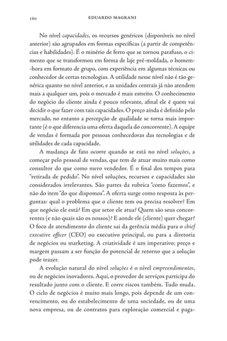 eduardo magrani
160
No nível capacidades, os recursos genéricos (disponíveis no nível
anterior) são agrupados em formas específicas (a partir de competên-
cias e habilidades). É o minério de ferro que se tornou parafuso, o ci-
mento que se transformou em forma de laje pré-moldada, o homem-
-hora em formato de grupo, com experiência em algumas técnicas ou
conhecedor de certas tecnologias. A utilidade nesse nível não é tão ge-
nérica quanto no nível anterior, e as unidades centrais já não atendem
mais a qualquer um, pois o mercado é mais estreito. O conhecimento
do negócio do cliente ainda é pouco relevante, afinal ele é quem vai
decidir o que fazer com tais capacidades. O preço ainda é definido pelo
mercado, no entanto a percepção de qualidade se torna mais impor-
tante (é o que diferencia uma oferta daquela do concorrente).A equipe
de vendas é formada por pessoas conhecedoras das tecnologias e de
utilidades de cada capacidade.
A mudança de fato ocorre quando se está no nível soluções, a
começar pelo pessoal de vendas, que tem de atuar muito mais como
consultor do que como mero vendedor. É o final dos tempos para
“retirada de pedido”. No nível soluções, recursos e capacidades são
considerados irrelevantes. São partes da rubrica “como fazemos”, e
não do item“do que dispomos”. A oferta surge como resposta às per-
guntas: qual o problema que o cliente tem ou precisa resolver? Em
que negócio ele está? Em que setor ele atua? Quem são seus concor-
rentes (e não quais são os nossos)? E aonde ele (cliente) quer chegar?
O foco de atendimento do cliente sai da gerência média para o chief
executive officer (CEO) ou executivo principal, ou para a diretoria
de negócios ou marketing. A criatividade é um imperativo; preço e
margem passam a ser função do potencial de retorno que a solução
pode trazer.
A evolução natural do nível soluções é o nível empreendimentos,
ou de negócios inovadores.Aqui, o provedor de serviços participa do
resultado junto com o cliente. E corre riscos também. Tudo muda.
O ciclo de negócios é muito mais longo, pois depende de um con-
vencimento, ou do estabelecimento de uma sociedade, ou de uma
nova empresa, ou de contratos para exploração comercial e paga-
 