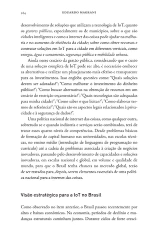 eduardo magrani
164
desenvolvimento de soluções que utilizam a tecnologia de IoT, quanto
os gestores públicos, especialmente os de municípios, sobre o que são
cidades inteligentes e como a internet das coisas pode ajudar na melho-
ria e no aumento de eficiência da cidade; sobre como obter recursos e
contratar soluções em IoT para a cidade em diferentes verticais, como
energia, água e saneamento, segurança pública e mobilidade urbana.
Ainda nesse cenário da gestão pública, considerando que o custo
de uma solução completa de IoT pode ser alto, é necessário conhecer
as alternativas e realizar um planejamento mais efetivo e transparente
para os investimentos. Isso engloba questões como: “Quais soluções
devem ser adotadas?”; “Como melhorar o investimento do dinheiro
público?”; “Como buscar alternativas na obtenção de recursos em um
cenário de restrição orçamentária?”;“Quais tecnologias são adequadas
para minha cidade?”;“Como saber o que licitar?”;“Como elaborar ter-
mos de referência?”;“Quais são os aspectos legais relacionados à priva-
cidade e à segurança de dados?”.
Uma política nacional de internet das coisas,como qualquer outra,
sobretudo se e quando indústria e serviços serão combinados, terá de
tratar esses quatro níveis de competências. Desde problemas básicos
de formação de capital humano nas universidades, nas escolas técni-
cas, no ensino médio (introdução de linguagens de programação no
currículo) até a cadeia de problemas associada à criação de negócios
inovadores, passando pelo desenvolvimento de capacidades e soluções
inovadoras, em escalas nacional e global, em volume e qualidade de
mundo, para que o Brasil tenha chances no mercado global, terão
de ser tratados para, depois, serem elementos essenciais de uma políti-
ca nacional para a internet das coisas.
Visão estratégica para a IoT no Brasil
Como observado no item anterior, o Brasil passou recentemente por
altos e baixos econômicos. Na economia, períodos de declínio e mu-
danças estruturais caminham juntos. Durante ciclos de forte cresci-
 
