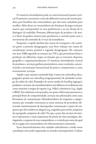 eduardo magrani
166
O comércio intraindústria pode ser tanto horizontal quanto verti-
cal.O primeiro caracteriza a troca de diferentes marcas do mesmo pro-
duto, para benefício dos consumidores, que têm mais variedades para
escolher.Além disso, os consumidores são desejosos de pagar mais por
marcas que correspondam às suas preferências e ao seu desejo de se
distinguir da multidão. Portanto, diferenciação de produto e de mar-
ca é fonte de ganhos maiores para produtores e caminha junto com o
crescimento do conteúdo de serviços da manufatura.
Enquanto o rápido declínio dos custos de transporte e do comér-
cio guiou a primeira desagregação, uma forte redução nos custos de
coordenação tornou possível a segunda desagregação. Ela começou
nos anos 1980 seguindo os avanços nas TICs, que permitiram fatiar a
produção em diferentes etapas ou funções que se tornaram dispersas
geográfica e organizacionalmente. O comércio intraindústria vertical
de produtos e serviços ganhou proeminência como resultado, caracte-
rizando a terceirização internacional de partes e componentes, e, mais
recentemente, serviços.
Aquilo a que estamos assistindo hoje é tanto um unbundling (desa-
gregação) quanto um rebundling (reagrupamento) de atividades ao lon-
go da cadeia de valor. Exemplos de novos modos de bundling (agregar),
produtos e serviços são manufaturadores sem fábricas em indústrias tais
como vestuário e artigos de esporte (e.g., Nike) e eletrônicos (e.g.,Apple
e IBM).Em indústrias mais pesadas,nas quais a fabricação permanece a
principal fonte de competitividade, serviços são adicionados como uma
ferramenta de customização. Manufaturadores de máquinas e equipa-
mentos, por exemplo, reinventam-se como sistemas de provedores ofe-
recendo monitoramento de desempenho, manutenção e reparo de má-
quinas que eles vendem ou alugam (e.g.,engenhos para aviões,máquinas
de reprografia, máquinas de café). Ou seja, a parte dos serviços do siste-
ma é tipicamente o mais importante do ponto de vista estratégico, dis-
tinguindo a empresa de seus competidores, e o veículo por meio do qual
ela se engaja com consumidores em relacionamentos contratuais.
Esses desenvolvimentos têm mudado radicalmente o modo como
a produção está sendo organizada no mundo contemporâneo. Cadeias
 