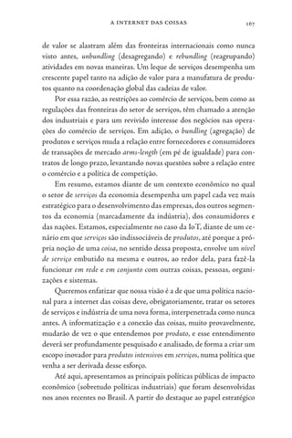 a internet das coisas 167
de valor se alastram além das fronteiras internacionais como nunca
visto antes, unbundling (desagregando) e rebundling (reagrupando)
atividades em novas maneiras. Um leque de serviços desempenha um
crescente papel tanto na adição de valor para a manufatura de produ-
tos quanto na coordenação global das cadeias de valor.
Por essa razão, as restrições ao comércio de serviços, bem como as
regulações das fronteiras do setor de serviços, têm chamado a atenção
dos industriais e para um revivido interesse dos negócios nas opera-
ções do comércio de serviços. Em adição, o bundling (agregação) de
produtos e serviços muda a relação entre fornecedores e consumidores
de transações de mercado arms-length (em pé de igualdade) para con-
tratos de longo prazo, levantando novas questões sobre a relação entre
o comércio e a política de competição.
Em resumo, estamos diante de um contexto econômico no qual
o setor de serviços da economia desempenha um papel cada vez mais
estratégico para o desenvolvimento das empresas,dos outros segmen-
tos da economia (marcadamente da indústria), dos consumidores e
das nações. Estamos, especialmente no caso da IoT, diante de um ce-
nário em que serviços são indissociáveis de produtos, até porque a pró-
pria noção de uma coisa, no sentido dessa proposta, envolve um nível
de serviço embutido na mesma e outros, ao redor dela, para fazê-la
funcionar em rede e em conjunto com outras coisas, pessoas, organi-
zações e sistemas.
Queremos enfatizar que nossa visão é a de que uma política nacio-
nal para a internet das coisas deve, obrigatoriamente, tratar os setores
de serviços e indústria de uma nova forma, interpenetrada como nunca
antes. A informatização e a conexão das coisas, muito provavelmente,
mudarão de vez o que entendemos por produto, e esse entendimento
deverá ser profundamente pesquisado e analisado, de forma a criar um
escopo inovador para produtos intensivos em serviços, numa política que
venha a ser derivada desse esforço.
Até aqui, apresentamos as principais políticas públicas de impacto
econômico (sobretudo políticas industriais) que foram desenvolvidas
nos anos recentes no Brasil. A partir do destaque ao papel estratégico
 