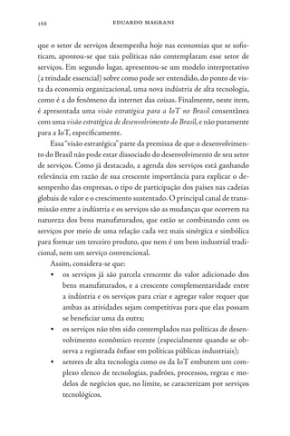 eduardo magrani
168
que o setor de serviços desempenha hoje nas economias que se sofis-
ticam, apontou-se que tais políticas não contemplaram esse setor de
serviços. Em segundo lugar, apresentou-se um modelo interpretativo
(a trindade essencial) sobre como pode ser entendido, do ponto de vis-
ta da economia organizacional, uma nova indústria de alta tecnologia,
como é a do fenômeno da internet das coisas. Finalmente, neste item,
é apresentada uma visão estratégica para a IoT no Brasil consentânea
com uma visão estratégica de desenvolvimento do Brasil,e não puramente
para a IoT, especificamente.
Essa“visão estratégica” parte da premissa de que o desenvolvimen-
to do Brasil não pode estar dissociado do desenvolvimento de seu setor
de serviços. Como já destacado, a agenda dos serviços está ganhando
relevância em razão de sua crescente importância para explicar o de-
sempenho das empresas, o tipo de participação dos países nas cadeias
globais de valor e o crescimento sustentado.O principal canal de trans-
missão entre a indústria e os serviços são as mudanças que ocorrem na
natureza dos bens manufaturados, que estão se combinando com os
serviços por meio de uma relação cada vez mais sinérgica e simbólica
para formar um terceiro produto, que nem é um bem industrial tradi-
cional, nem um serviço convencional.
Assim, considera-se que:
• os serviços já são parcela crescente do valor adicionado dos
bens manufaturados, e a crescente complementaridade entre
a indústria e os serviços para criar e agregar valor requer que
ambas as atividades sejam competitivas para que elas possam
se beneficiar uma da outra;
• os serviços não têm sido contemplados nas políticas de desen-
volvimento econômico recente (especialmente quando se ob-
serva a registrada ênfase em políticas públicas industriais);
• setores de alta tecnologia como os da IoT embutem um com-
plexo elenco de tecnologias, padrões, processos, regras e mo-
delos de negócios que, no limite, se caracterizam por serviços
tecnológicos.
 
