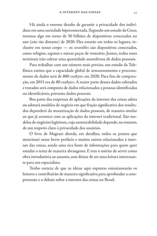 a internet das coisas 17
Há ainda o enorme desafio de garantir a privacidade dos indiví-
duos em uma sociedade hiperconectada.Segundo um estudo da Cisco,
teremos algo em torno de 50 bilhões de dispositivos conectados no
ano (não tão distante) de 2020. Eles estarão em todos os lugares, in-
clusive em nosso corpo — os wearables são dispositivos conectados,
como relógios, sapatos e outras peças de vestuário. Juntos, todos esses
terminais irão coletar uma quantidade assombrosa de dados pessoais.
Para trabalhar com um número mais preciso, um estudo da Tele-
fônica estima que a capacidade global de armazenamento e processa-
mento de dados será de 800 exabytes em 2020. Para fins de compara-
ção, em 2015 era de 80 exabytes. A maior parte desses dados coletados
e tratados será composta de dados relacionados a pessoas identificadas
ou identificáveis, portanto dados pessoais.
Boa parte das empresas de aplicações da internet das coisas adota
ou adotará modelos de negócio em que fração significativa dos resulta-
dos dependerá da monetização de dados pessoais, de maneira similar
ao que já acontece com as aplicações da internet tradicional. São mo-
delos de negócios legítimos,cuja sustentabilidade depende,no entanto,
de um respeito claro à privacidade dos usuários.
O livro de Magrani aborda, em detalhes, todos os pontos que
mencionei nesse breve prefácio e muitos outros relacionados à inter-
net das coisas, sendo uma rica fonte de informações para quem quer
estudar o tema de maneira abrangente. E tem o mérito de servir como
obra introdutória ao assunto, sem deixar de ser uma leitura interessan-
te para um especialista.
Tenho certeza de que as ideias aqui expostas entusiasmarão os
leitores e contribuirão de maneira significativa para aprofundar a com-
preensão e o debate sobre a internet das coisas no Brasil.
 