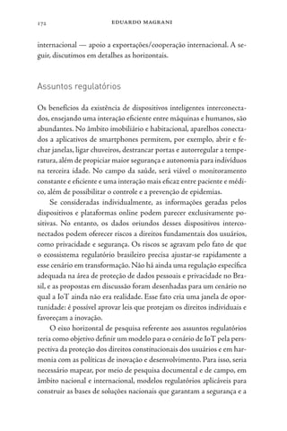 eduardo magrani
172
internacional — apoio a exportações/cooperação internacional. A se-
guir, discutimos em detalhes as horizontais.
Assuntos regulatórios
Os benefícios da existência de dispositivos inteligentes interconecta-
dos, ensejando uma interação eficiente entre máquinas e humanos, são
abundantes. No âmbito imobiliário e habitacional, aparelhos conecta-
dos a aplicativos de smartphones permitem, por exemplo, abrir e fe-
char janelas, ligar chuveiros, destrancar portas e autorregular a tempe-
ratura,além de propiciar maior segurança e autonomia para indivíduos
na terceira idade. No campo da saúde, será viável o monitoramento
constante e eficiente e uma interação mais eficaz entre paciente e médi-
co, além de possibilitar o controle e a prevenção de epidemias.
Se consideradas individualmente, as informações geradas pelos
dispositivos e plataformas online podem parecer exclusivamente po-
sitivas. No entanto, os dados oriundos desses dispositivos interco-
nectados podem oferecer riscos a direitos fundamentais dos usuários,
como privacidade e segurança. Os riscos se agravam pelo fato de que
o ecossistema regulatório brasileiro precisa ajustar-se rapidamente a
esse cenário em transformação. Não há ainda uma regulação específica
adequada na área de proteção de dados pessoais e privacidade no Bra-
sil, e as propostas em discussão foram desenhadas para um cenário no
qual a IoT ainda não era realidade. Esse fato cria uma janela de opor-
tunidade: é possível aprovar leis que protejam os direitos individuais e
favoreçam a inovação.
O eixo horizontal de pesquisa referente aos assuntos regulatórios
teria como objetivo definir um modelo para o cenário de IoT pela pers-
pectiva da proteção dos direitos constitucionais dos usuários e em har-
monia com as políticas de inovação e desenvolvimento. Para isso, seria
necessário mapear, por meio de pesquisa documental e de campo, em
âmbito nacional e internacional, modelos regulatórios aplicáveis para
construir as bases de soluções nacionais que garantam a segurança e a
 