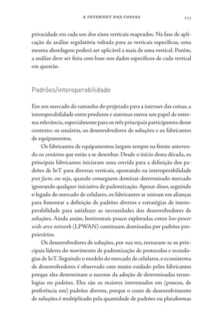 a internet das coisas 173
privacidade em cada um dos eixos verticais mapeados. Na fase de apli-
cação da análise regulatória voltada para as verticais específicas, uma
mesma abordagem poderá ser aplicável a mais de uma vertical. Porém,
a análise deve ser feita com base nos dados específicos de cada vertical
em questão.
Padrões/interoperabilidade
Em um mercado do tamanho do projetado para a internet das coisas, a
interoperabilidade entre produtos e sistemas exerce um papel de extre-
ma relevância,especialmente para os três principais participantes desse
contexto: os usuários, os desenvolvedores de soluções e os fabricantes
de equipamentos.
Os fabricantes de equipamentos largam sempre na frente anteven-
do os cenários que estão a se desenhar. Desde o início desta década, os
principais fabricantes iniciaram uma corrida para a definição dos pa-
drões de IoT para diversas verticais, apostando na interoperabilidade
post facto, ou seja, quando conseguem dominar determinado mercado
ignorando qualquer iniciativa de padronização.Apesar disso, seguindo
o legado do mercado de celulares, os fabricantes se uniram em alianças
para fomentar a definição de padrões abertos e estratégias de intero-
perabilidade para satisfazer as necessidades dos desenvolvedores de
soluções. Ainda assim, horizontais pouco exploradas como low-power
wide area network (LPWAN) continuam dominadas por padrões pro-
prietários.
Os desenvolvedores de soluções, por sua vez, tornaram-se os prin-
cipais líderes do movimento de padronização de protocolos e tecnolo-
gias de IoT.Seguindo o modelo do mercado de celulares,o ecossistema
de desenvolvedores é observado com muito cuidado pelos fabricantes
porque eles determinam o sucesso da adoção de determinadas tecno-
logias ou padrões. Eles são os maiores interessados em (poucos, de
preferência um) padrões abertos, porque o custo de desenvolvimento
de soluções é multiplicado pela quantidade de padrões ou plataformas
 