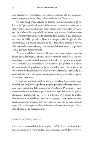 eduardo magrani
174
que precisam ser suportadas. Por isso, as alianças são normalmente
compostas por grandes players, desenvolvedores e fabricantes.
Os usuários, por sua vez, são os últimos elementos da cadeia de va-
lor da IoT porque são eles que efetivamente consomem a maior parte
dos produtos e, eventualmente, ficam presos a determinados fabrican-
tes por ausência de compatibilidade entre os produtos. Cenários como
esse já foram vistos no mercado nascente de IoT,como o que aconteceu
no início de 2016, quando a Nest, uma empresa do Google, decidiu
descontinuar o popular produto de IoT doméstico chamado Revolv,
abandonando seus usuários, já que que não há substitutos compatíveis
com o produto descontinuado.
A quase totalidade desses problemas poderá ser mitigada quando
forem adotados padrões abertos que determinem interfaces de opera-
ção claras e permitam real interoperabilidade entre produtos e servi-
ços. Isso satisfaz as necessidades dos usuários, que podem ter a opção
de substituição de produtos de fabricantes diversos, reduz o risco e o
custo para os desenvolvedores de soluções e estimula a qualidade e a
concorrência entre fabricantes de equipamentos, garantindo a expan-
são de seus mercados.
O objetivo da horizontal de interoperabilidade é, portanto, reco-
mendar um conjunto de padrões abertos, preferencialmente baseados
nos cinco princípios defendidos pelo OpenStand Principles — mo-
vimento criado e endossado pelas entidades que definiram os pilares
da internet tradicional (W3C, IETF e IEEE). O processo de análise
dos padrões e necessidades deve utilizar pesquisas documentais e en-
trevistas semiestruturadas com os grupos de usuários de cada vertical,
especialistas de empresas desenvolvedoras de soluções e especialistas
dos fabricantes de equipamentos.
Privacidade/segurança
Uma das promessas da implementação da IoT é oferecer maior eficácia
tanto no combate à criminalidade quanto na capacidade de prever, pre-
 