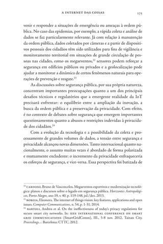 a internet das coisas 175
venir e responder a situações de emergência ou ameaças à ordem pú-
blica. No caso das epidemias, por exemplo, a rápida coleta e análise de
dados se faz particularmente relevante. Já com relação à manutenção
da ordem pública, dados coletados por câmeras e a partir de dispositi-
vos pessoais dos cidadãos têm sido utilizados para fins de vigilância e
monitoramento territorial em situações de grande circulação de pes-
soas nas cidades, como os megaeventos,22
sensores podem reforçar a
segurança em edifícios públicos ou privados e a geolocalização pode
ajudar a monitorar a dinâmica de certos fenômenos naturais para ope-
rações de prevenção e resgate.23
As discussões sobre segurança pública, por sua própria natureza,
concentram importantes preocupações quanto a um dos principais
desafios técnicos e regulatórios que a emergente realidade da IoT
precisará enfrentar: o equilíbrio entre a ampliação da inovação, a
busca da ordem pública e a preservação da privacidade. Com efeito,
é no contexto de debates sobre segurança que emergem importantes
questionamentos quanto a abusos e restrições indevidas à privacida-
de dos cidadãos.24
Com a evolução da tecnologia e a possibilidade da coleta e pro-
cessamento de grandes volumes de dados, a tensão entre segurança e
privacidade alcançou novas dimensões.Tanto internacional quanto na-
cionalmente, o assunto muitas vezes é abordado de forma polarizada
e mutuamente excludente: o incremento da privacidade enfraqueceria
os esforços de segurança, e vice-versa. Essa perspectiva foi batizada de
22
cardoso, Bruno de Vasconcelos. Megaeventos esportivos e modernização tecnoló-
gica: planos e discursos sobre o legado em segurança pública. Horizontes Antropológi-
cos, Porto Alegre, ano 19, v. 40, p. 119-148, jul./dez. 2013.
23
borgia, Eleonora. The internet of things vision: key features, applications and open
issues. Computer Communications, n. 54, p. 1-31, 2014.
24
bartoli, Andrea et al. On the ineffectiveness of today’s privacy regulations for
secure smart city networks. In: ieee international conference on smart
grid communications (SmartGridComm), III., 5-8 nov. 2012, Tainan City.
Proceedings… Barcelona: CTTC, 2012.
 