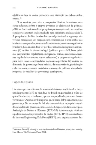 eduardo magrani
176
a falácia do tudo ou nada e provocaria uma distorção nos debates sobre
o tema.25
Nesse cenário, para evitar a perspectiva falaciosa do tudo ou nada
e sua influência sobre o próprio processo de elaboração de políticas
públicas, é necessário realizar pesquisas para compreender os modelos
regulatórios que têm se desenvolvido para subsidiar a evolução da IoT.
A pesquisa no âmbito do eixo horizontal privacidade e segurança de-
verá ser baseada em um mapeamento compreensivo e uma análise das
iniciativas comparadas, contextualizando-os no panorama regulatório
brasileiro. Essa análise deve ter por base estudos das seguintes dimen-
sões: (1) análise da dimensão legal (políticas para a IoT, boas práti-
cas, instrumentos regulatórios em vigência, práticas contratuais, lacu-
nas regulatórias e outros pontos relevantes) e propostas regulatórias
para fazer frente a necessidades nacionais específicas; (2) análise da
dimensão de governança (boas práticas, de transparência, participação
e abertura nos processos decisórios referentes às políticas adotadas) e
propostas de modelos de governança participativa.
Papel do Estado
Um dos aspectos salientes do sucesso da internet tradicional, a inter-
net das pessoas (IoP) no mundo, e no Brasil em particular, é o fato de
que o Estado teve,e ainda tem,apenas um papel indutor em seu desen-
volvimento.O que contribuiu para o que é hoje a IoP é sua estrutura de
governança. Na estrutura da IoP são característicos os papéis centrais
de entidades não governamentais, como a Corporação da Internet para
Atribuição de Nomes e Números (ICANN). A sustentação técnica e
a padronização dos protocolos de núcleo (IPv4 e IPv6) são atividades
do Internet EngineeringTask Force (IETF),uma organização sem fins
25
solove, Daniel J. Nothing to hide: the false trade-off between privacy and security.
New Haven: Yale University Press, 2011.
 