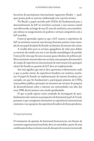 a internet das coisas 177
lucrativos de participantes internacionais vagamente filiados — qual-
quer pessoa pode se associar, colaborando com a perícia técnica.
No Brasil, o papel exercido pelo CGI.br foi fundamental para o
desenvolvimento da IoP no território nacional, e esse mesmo comitê
vem oferecendo,ao longo de seus 21 anos de existência,uma contribui-
ção valiosa no asseguramento de padrões e serviços compatíveis com a
IoP mundial.
Como já apontado, espera-se que a IoT assuma a experiência da
IoP no território nacional, uma herança bastante positiva como exem-
plo de um papel desejável do Estado no domínio da internet das coisas.
A escolha feita para os serviços agregadores de valor para definir
as verticais do estudo traz em si um desafio metodológico de partida.
Como já foi visto que há uma escassez quase absoluta de políticas pú-
blicas nacionais concentradas nos serviços,uma pesquisa documental e
de campo de experiências internacionais de intervenção (em quaisquer
níveis) do Estado na questão da IoT deve ser implementada.
Isso não significa que não se deva aproveitar, evidentemente, tudo
o que se puder extrair da experiência brasileira em matérias correla-
tas. O papel do Estado na implementação da internet brasileira, por
exemplo, em que foi fundamental a participação pioneira do CNPq
(uma política pública, portanto) no incentivo aos serviços de pesquisa
de desenvolvimento sobre a internet nas universidades nos idos dos
anos 1990, deverá merecer um estudo aprofundado.
O que se pode esperar como resultado da investigação de apro-
fundamento das verticais na perspectiva da horizontal papel do Estado,
portanto, é que consigamos sistematizar as experiências internacionais
existentes e nos apropriar da experiência brasileira de forma produtiva.
Financiamento
O tratamento da questão da horizontal financiamento, em função da
economia organizacional envolvida,deve ser entendido a partir de uma
combinaçãodeduasvertentes:umadealocaçãoderecursosviamercado
 