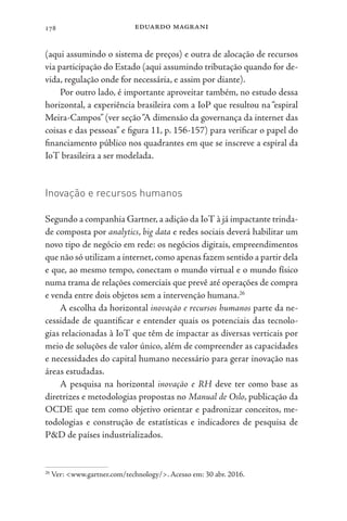 eduardo magrani
178
(aqui assumindo o sistema de preços) e outra de alocação de recursos
via participação do Estado (aqui assumindo tributação quando for de-
vida, regulação onde for necessária, e assim por diante).
Por outro lado, é importante aproveitar também, no estudo dessa
horizontal, a experiência brasileira com a IoP que resultou na “espiral
Meira-Campos” (ver seção“A dimensão da governança da internet das
coisas e das pessoas” e figura 11, p. 156-157) para verificar o papel do
financiamento público nos quadrantes em que se inscreve a espiral da
IoT brasileira a ser modelada.
Inovação e recursos humanos
Segundo a companhia Gartner,a adição da IoT à já impactante trinda-
de composta por analytics, big data e redes sociais deverá habilitar um
novo tipo de negócio em rede: os negócios digitais, empreendimentos
que não só utilizam a internet,como apenas fazem sentido a partir dela
e que, ao mesmo tempo, conectam o mundo virtual e o mundo físico
numa trama de relações comerciais que prevê até operações de compra
e venda entre dois objetos sem a intervenção humana.26
A escolha da horizontal inovação e recursos humanos parte da ne-
cessidade de quantificar e entender quais os potenciais das tecnolo-
gias relacionadas à IoT que têm de impactar as diversas verticais por
meio de soluções de valor único, além de compreender as capacidades
e necessidades do capital humano necessário para gerar inovação nas
áreas estudadas.
A pesquisa na horizontal inovação e RH deve ter como base as
diretrizes e metodologias propostas no Manual de Oslo, publicação da
OCDE que tem como objetivo orientar e padronizar conceitos, me-
todologias e construção de estatísticas e indicadores de pesquisa de
P&D de países industrializados.
26
Ver: <www.gartner.com/technology/>. Acesso em: 30 abr. 2016.
 