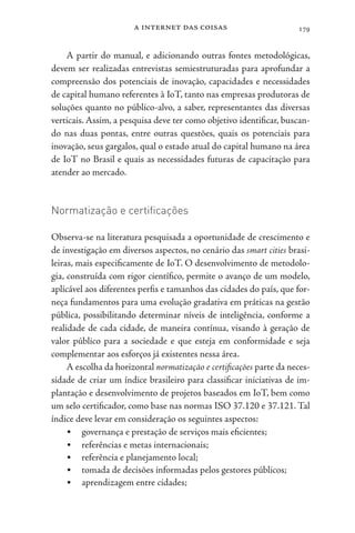 a internet das coisas 179
A partir do manual, e adicionando outras fontes metodológicas,
devem ser realizadas entrevistas semiestruturadas para aprofundar a
compreensão dos potenciais de inovação, capacidades e necessidades
de capital humano referentes à IoT, tanto nas empresas produtoras de
soluções quanto no público-alvo, a saber, representantes das diversas
verticais. Assim, a pesquisa deve ter como objetivo identificar, buscan-
do nas duas pontas, entre outras questões, quais os potenciais para
inovação, seus gargalos, qual o estado atual do capital humano na área
de IoT no Brasil e quais as necessidades futuras de capacitação para
atender ao mercado.
Normatização e certificações
Observa-se na literatura pesquisada a oportunidade de crescimento e
de investigação em diversos aspectos, no cenário das smart cities brasi-
leiras, mais especificamente de IoT. O desenvolvimento de metodolo-
gia, construída com rigor científico, permite o avanço de um modelo,
aplicável aos diferentes perfis e tamanhos das cidades do país, que for-
neça fundamentos para uma evolução gradativa em práticas na gestão
pública, possibilitando determinar níveis de inteligência, conforme a
realidade de cada cidade, de maneira contínua, visando à geração de
valor público para a sociedade e que esteja em conformidade e seja
complementar aos esforços já existentes nessa área.
A escolha da horizontal normatização e certificações parte da neces-
sidade de criar um índice brasileiro para classificar iniciativas de im-
plantação e desenvolvimento de projetos baseados em IoT, bem como
um selo certificador, como base nas normas ISO 37.120 e 37.121. Tal
índice deve levar em consideração os seguintes aspectos:
• governança e prestação de serviços mais eficientes;
• referências e metas internacionais;
• referência e planejamento local;
• tomada de decisões informadas pelos gestores públicos;
• aprendizagem entre cidades;
 