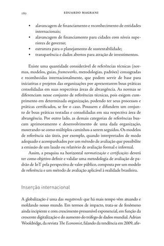 eduardo magrani
180
• alavancagem de financiamento e reconhecimento de entidades
internacionais;
• alavancagem de financiamento para cidades com níveis supe-
riores de governo;
• estrutura para o planejamento de sustentabilidade;
• transparência e dados abertos para atração de investimentos.
Existe uma quantidade considerável de referências técnicas (nor-
mas, modelos, guias, frameworks, metodologias, padrões) consagradas
e reconhecidas internacionalmente, que podem servir de base para
iniciativas e projetos das organizações por apresentarem boas práticas
consolidadas em suas respectivas áreas de abrangência. As normas se
diferenciam nesse conjunto de referências técnicas, pois exigem cum-
primento em determinada organização, podendo ter seus processos e
práticas certificados, se for o caso. Possuem e difundem um conjun-
to de boas práticas testadas e consolidadas em sua respectiva área de
abrangência. Por outro lado, as demais categorias de referências bus-
cam aprimoramento e desenvolvimento de uma dada organização,
mostrando-se como múltiplos caminhos a serem seguidos.Os modelos
de referência são úteis, por exemplo, quando interpretados de modo
adequado e acompanhados por um método de avaliação que possibilite
a emissão de um laudo ou relatório de avaliação formal e informal.
Assim, a pesquisa na horizontal normatização e certificações deverá
ter como objetivo definir e validar uma metodologia de avaliação de pa-
drão de IoT pela perspectiva de valor público, composta por um modelo
de referência e um método de avaliação aplicável à realidade brasileira.
Inserção internacional
A globalização é uma das megatrends que há mais tempo vêm atuando e
moldando nosso mundo. Em termos de impacto, trata-se de fenômeno
ainda incipiente e com crescimento presumível exponencial,em função da
crescente digitalização e do aumento do tráfego de dados mundial.Adrian
Wooldridge,da revista The Economist,falando da tendência em 2009,afir-
 