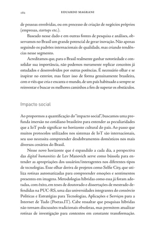 eduardo magrani
182
de pessoas envolvidas, ou em processo de criação de negócios próprios
(empresas, startups etc.).
Baseado nesse dado e em outras fontes de pesquisa e análises, ob-
servamos no Brasil um grande potencial de gerar inovação.Não apenas
seguindo os padrões internacionais de qualidade, mas criando tendên-
cias nesse segmento.
Acreditamos que, para o Brasil realmente ganhar notoriedade e con-
solidar sua importância, não podemos meramente replicar conceitos já
estudados e desenvolvidos por outras potências. É necessário olhar e se
inspirar no exterior, mas fazer isso de forma genuinamente brasileira,
com o viés que cria e encanta o mundo,de um país habituado a sempre se
reinventar e buscar os melhores caminhos a fim de superar os obstáculos.
Impacto social
Ao propormos a quantificação do“impacto social”, buscamos uma pro-
funda imersão no cotidiano brasileiro para entender as peculiaridades
que a IoT pode significar no horizonte cultural do país. Ao passo que
muitos protocolos utilizados nos sistemas de IoT são internacionais,
seu uso necessita compreender desdobramentos domésticos nos mais
diversos cenários do Brasil.
Nesse novo horizonte que é expandido a cada dia, a perspectiva
das digital humanities de Lev Manovich serve como bússola para en-
tender as apropriações dos usuários/interagentes nos diferentes tipos
de tecnologias. Esse olhar deriva de projetos como Selfie City, que uti-
liza rotinas automatizadas para compreender emoções e sentimentos
presentes em imagens. Metodologias híbridas como essa já foram ado-
tadas, com êxito, em teses de doutorado e dissertações de mestrado de-
fendidas na PUC-RS, uma das universidades integrantes do consórcio
Políticas e Estratégias para Tecnologias, Aplicações e Serviços para a
Internet de Tudo (Poetas.IT). Cabe ressaltar que pesquisas híbridas
não tornam discussões tradicionais obsoletas, mas permitem atualizar
rotinas de investigação para contextos em constante transformação.
 