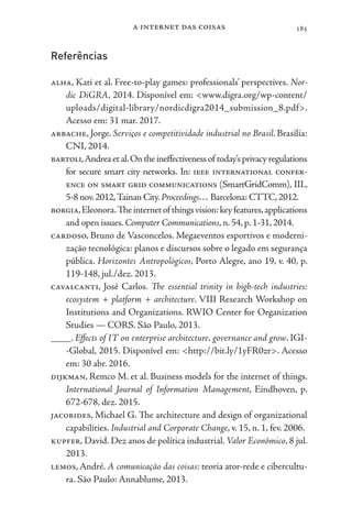 a internet das coisas 185
Referências
alha, Kati et al. Free-to-play games: professionals’ perspectives. Nor-
dic DiGRA, 2014. Disponível em: <www.digra.org/wp-content/
uploads/digital-library/nordicdigra2014_submission_8.pdf>.
Acesso em: 31 mar. 2017.
arbache, Jorge. Serviços e competitividade industrial no Brasil. Brasília:
CNI, 2014.
bartoli,Andreaetal.Ontheineffectivenessof today’sprivacyregulations
for secure smart city networks. In: ieee international confer-
ence on smart grid communications (SmartGridComm), III.,
5-8 nov.2012,Tainan City.Proceedings… Barcelona: CTTC,2012.
borgia,Eleonora.Theinternetof thingsvision:keyfeatures,applications
and open issues. Computer Communications, n. 54, p. 1-31, 2014.
cardoso, Bruno de Vasconcelos. Megaeventos esportivos e moderni-
zação tecnológica: planos e discursos sobre o legado em segurança
pública. Horizontes Antropológicos, Porto Alegre, ano 19, v. 40, p.
119-148, jul./dez. 2013.
cavalcanti, José Carlos. The essential trinity in high-tech industries:
ecosystem + platform + architecture. VIII Research Workshop on
Institutions and Organizations. RWIO Center for Organization
Studies — CORS. São Paulo, 2013.
____. Effects of IT on enterprise architecture, governance and grow. IGI-
-Global, 2015. Disponível em: <http://bit.ly/1yFR0zr>. Acesso
em: 30 abr. 2016.
dijkman, Remco M. et al. Business models for the internet of things.
International Journal of Information Management, Eindhoven, p.
672-678, dez. 2015.
jacobides, Michael G. The architecture and design of organizational
capabilities. Industrial and Corporate Change, v. 15, n. 1, fev. 2006.
kupfer, David. Dez anos de política industrial. Valor Econômico, 8 jul.
2013.
lemos, André. A comunicação das coisas: teoria ator-rede e cibercultu-
ra. São Paulo: Annablume, 2013.
 