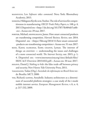 eduardo magrani
186
manovich, Lev. Software takes command. Nova York: Bloomsbury
Academic, 2013.
nordås,HildegunnKyvik;kim,Yunhee.Theroleofservicesforcompet-
itiveness in manufacturing. OECD Trade Policy Papers, n. 148, p. 4,
2013.Disponívelem:<http://dx.doi.org/10.1787/5k484xb7cx6b-
-en>.Acesso em: 29 mar. 2017.
porter, Michael; heppelmann, James. How smart connected products
are transforming competition. Harvard Business Review, nov. 2014.
Disponível em: <https://hbr.org/2014/11/how-smart-connected-
-products-are-transforming-competition>.Acesso em: 31 mar.2017.
rose, Karen; eldridge, Scott; chapin, Lyman. The internet of
things: an overview — understanding the issues and challenges
of a more connected world. The Internet Society, out. 2015, p. 1;
4. Disponível em: <www.internetsociety.org/sites/default/files/
ISOC-IoT-Overview-20151022.pdf>. Acesso em: 30 mar. 2017.
solove, Daniel J. Nothing to hide: the false trade-off between privacy
and security. New Haven: Yale University Press, 2011.
takahashi,Tadao (Org.). Sociedade da informação no Brasil: livro ver-
de. Brasília: MCT, 2000.
tee, Richard; gawer, Annabelle. Industry architecture as a determi-
nant of successful platform strategies: a case study of the i-mode
mobile internet service. European Management Review, v. 6, n. 4,
p. 217-232, 2009.
 