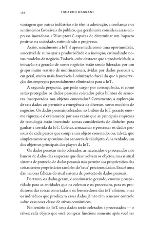 eduardo magrani
188
vantagem que outras indústrias não têm: a admiração, a confiança e os
sentimentos favoráveis do público, que geralmente considera essas em-
presas inovadoras e “disruptoras”, capazes de determinar um impacto
positivo na sociedade, estimulando o progresso.
Assim, usualmente a IoT é apresentada como uma oportunidade,
suscetível de aumentar a produtividade e a inovação, estimulando no-
vos modelos de negócio. Todavia, cabe destacar que a produtividade, a
inovação e a geração de novos negócios estão sendo lideradas por um
grupo muito restrito de multinacionais, ávidas por dados pessoais e,
em geral, muito mais favoráveis à otimização fiscal do que à preserva-
ção dos empregos potencialmente eliminados para a IoT.
A segunda pergunta, que pode surgir por consequência, é: como
serão protegidos os dados pessoais coletados pelos bilhões de senso-
res incorporados nos objetos conectados? Certamente, a exploração
de tais dados vai permitir a emergência de diversos novos modelos de
negócios. Os dados pessoais coletados no âmbito da IoT gerarão enor-
me riqueza, e é exatamente por essa razão que as principais empresas
de tecnologia estão investindo somas consideráveis de dinheiro para
ganhar a corrida da IoT. Coletar, armazenar e processar os dados pes-
soais de cada pessoa que compre um objeto conectado, ou, talvez, que
simplesmente se aproxime dos sensores de tal objeto, é, na verdade, um
dos objetivos principais dos players da IoT.
Os dados pessoais serão coletados, armazenados e processados nos
bancos de dados das empresas que desenvolvem os objetos, mas o atual
sistema de proteção de dados pessoais não permite aos proprietários das
coisas serem proprietários também de“seus”preciosos dados.Essa é uma
das maiores falácias do atual sistema de proteção de dados pessoais.
Portanto, os dados geram, e continuarão gerando, enorme prospe-
ridade para as entidades que os coletam e os processam, para os pro-
dutores das coisas conectadas e os fornecedores das IoT solutions, mas
os indivíduos que produzem esses dados já não têm o menor controle
sobre essa nova classe de ativos econômicos.
No cenário de IoT, seus dados serão coletados e processados — e
talvez cada objeto que você comprar funcione somente após você ter
 