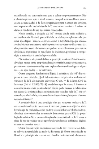 a internet das coisas 189
manifestado seu consentimento para a coleta e o processamento. Não
é absurdo pensar que o atual sistema, no qual a concordância com a
coleta de seus dados é de fato o pagamento para o acesso aos serviços,
será reproduzido no âmbito da IoT, tornando a anuência à coleta de
dados a condição de uso das coisas conectadas.
Nesse sentido, a chegada da IoT tornará ainda mais evidente a
necessidade do direito à portabilidade de dados, complementada por
uma abordagem “usuário-cêntrica”, como o MyData.org, que oferece
aos indivíduos um sistema prático para acessar,obter e utilizar seus da-
dos pessoais e controlar como eles podem ser explorados e para quem,
de forma a maximizar os benefícios do indivíduo, promover a compe-
tição e minimizar a perda da privacidade.
Na ausência de portabilidade e proteção usuário-cêntrica, os in-
divíduos nunca serão empoderados; ao contrário, serão condenados a
permanecer como commodity a ser explorada com o fim de gerar rique-
za — ou seja, dados — ad aeternum.
Outra pergunta fundamental ligada à existência da IoT diz res-
peito à conectividade. Qual infraestrutura vai permitir o desenvol-
vimento da IoT de maneira universal? O art. 7o
do Marco Civil da
Internet (Lei no
12.965/2014) estabelece que “o acesso à internet é
essencial ao exercício da cidadania”. Como pode exercer a cidadania e
ter acesso às oportunidades supostamente trazidas pela IoT em ter-
mos de produtividade, empreendedorismo e inovação quem não tem
acesso à internet?
A conectividade é uma condição sine qua non para realizar a IoT,
mas a universalização do acesso à internet parece um objetivo ainda
bem longe da realidade, como podem testemunhar os 4 bilhões de in-
divíduos não conectados no mundo, bem como quase 50% da popu-
lação brasileira. Sem universalização da conectividade, a IoT corre o
risco de não se realizar ou de aprofundar ainda mais as fraturas digitais
existentes ou criar novas.
Outra consideração importante acerca da IoT refere-se ao deba-
te sobre a neutralidade da rede. A discussão já é bem consolidada no
Brasil e o princípio do tratamento não discriminatório de dados está
 