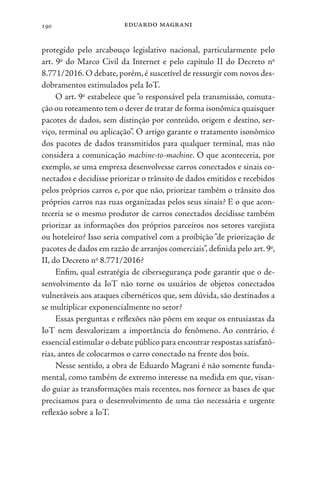 eduardo magrani
190
protegido pelo arcabouço legislativo nacional, particularmente pelo
art. 9o
do Marco Civil da Internet e pelo capítulo II do Decreto no
8.771/2016. O debate, porém, é suscetível de ressurgir com novos des-
dobramentos estimulados pela IoT.
O art. 9o
estabelece que “o responsável pela transmissão, comuta-
ção ou roteamento tem o dever de tratar de forma isonômica quaisquer
pacotes de dados, sem distinção por conteúdo, origem e destino, ser-
viço, terminal ou aplicação”. O artigo garante o tratamento isonômico
dos pacotes de dados transmitidos para qualquer terminal, mas não
considera a comunicação machine-to-machine. O que aconteceria, por
exemplo, se uma empresa desenvolvesse carros conectados e sinais co-
nectados e decidisse priorizar o trânsito de dados emitidos e recebidos
pelos próprios carros e, por que não, priorizar também o trânsito dos
próprios carros nas ruas organizadas pelos seus sinais? E o que acon-
teceria se o mesmo produtor de carros conectados decidisse também
priorizar as informações dos próprios parceiros nos setores varejista
ou hoteleiro? Isso seria compatível com a proibição “de priorização de
pacotes de dados em razão de arranjos comerciais”,definida pelo art.9o
,
II, do Decreto no
8.771/2016?
Enfim, qual estratégia de cibersegurança pode garantir que o de-
senvolvimento da IoT não torne os usuários de objetos conectados
vulneráveis aos ataques cibernéticos que, sem dúvida, são destinados a
se multiplicar exponencialmente no setor?
Essas perguntas e reflexões não põem em xeque os entusiastas da
IoT nem desvalorizam a importância do fenômeno. Ao contrário, é
essencial estimular o debate público para encontrar respostas satisfató-
rias, antes de colocarmos o carro conectado na frente dos bois.
Nesse sentido, a obra de Eduardo Magrani é não somente funda-
mental, como também de extremo interesse na medida em que, visan-
do guiar as transformações mais recentes, nos fornece as bases de que
precisamos para o desenvolvimento de uma tão necessária e urgente
reflexão sobre a IoT.
 