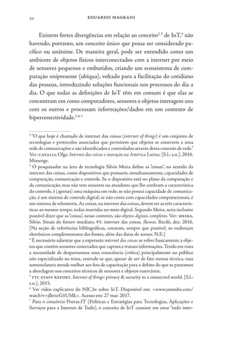 eduardo magrani
20
Existem fortes divergências em relação ao conceito2-3
de IoT,4
não
havendo, portanto, um conceito único que possa ser considerado pa-
cífico ou unânime. De maneira geral, pode ser entendido como um
ambiente de objetos físicos interconectados com a internet por meio
de sensores pequenos e embutidos, criando um ecossistema de com-
putação onipresente (ubíqua), voltado para a facilitação do cotidiano
das pessoas, introduzindo soluções funcionais nos processos do dia a
dia. O que todas as definições de IoT têm em comum é que elas se
concentram em como computadores, sensores e objetos interagem uns
com os outros e processam informações/dados em um contexto de
hiperconectividade.5-6-7
2
“O que hoje é chamado de internet das coisas (internet of things) é um conjunto de
tecnologias e protocolos associados que permitem que objetos se conectem a uma
rede de comunicações e são identificados e controlados através desta conexão de rede.”
Ver: cavalli, Olga. Internet das coisas e inovação na América Latina. [S.l.: s.n.], 2016.
Mimeogr.
3
O pesquisador na área de tecnologia Silvio Meira define as “coisas”, no sentido da
internet das coisas, como dispositivos que possuem, simultaneamente, capacidades de
computação, comunicação e controle. Se o dispositivo está no plano da computação e
da comunicação, mas não tem sensores ou atuadores que lhe confiram a característica
do controle, é (apenas) uma máquina em rede; se não possui capacidade de comunica-
ção, é um sistema de controle digital; se não conta com capacidades computacionais, é
um sistema de telemetria.As coisas,na internet das coisas,devem ter as três caracterís-
ticas ao mesmo tempo, todas inseridas no meio digital. Segundo Meira, seria inclusive
possível dizer que as“coisas”, nesse contexto, são objetos digitais completos. Ver: meira,
Silvio. Sinais do futuro imediato, #1: internet das coisas. Ikewai, Recife, dez. 2016.
[Na seção de referências bibliográficas, constam, sempre que possível, os endereços
eletrônicos complementares das fontes, além das datas de acesso. N.E.]
4
É necessário salientar que a expressão internet das coisas se refere basicamente a obje-
tos que contêm sensores conectados que captam e tratam informações.Tendo em vista
a necessidade de despertarmos uma consciência (crítica) principalmente no público
não especializado no tema, entende-se que, apesar de ser de fato menos técnica, essa
nomenclatura atende melhor aos fins de capacitação para o debate do que se pautamos
a abordagem nos conceitos técnicos de sensores e objetos rastreáveis.
5
ftc staff report. Internet of things: privacy & security in a connected world. [S.l.:
s.n.], 2015.
6
Ver vídeo explicativo do NIC.br sobre IoT. Disponível em: <www.youtube.com/
watch?v=jlkvzcG1UMk>. Acesso em: 27 mar. 2017.
7
Para o consórcio Poetas.IT (Políticas e Estratégias para Tecnologias, Aplicações e
Serviços para a Internet de Tudo), o conceito de IoT consiste em estar “tudo inter-
 