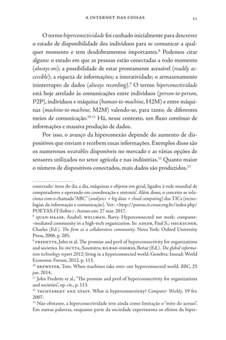 a internet das coisas 21
O termo hiperconectividade foi cunhado inicialmente para descrever
o estado de disponibilidade dos indivíduos para se comunicar a qual-
quer momento e tem desdobramentos importantes.8
Podemos citar
alguns: o estado em que as pessoas estão conectadas a todo momento
(always-on); a possibilidade de estar prontamente acessível (readily ac-
cessible); a riqueza de informações; a interatividade; o armazenamento
ininterrupto de dados (always recording).9
O termo hiperconectividade
está hoje atrelado às comunicações entre indivíduos (person-to-person,
P2P), indivíduos e máquina (human-to-machine, H2M) e entre máqui-
nas (machine-to-machine, M2M) valendo-se, para tanto, de diferentes
meios de comunicação.10-11
Há, nesse contexto, um fluxo contínuo de
informações e massiva produção de dados.
Por isso, o avanço da hiperconexão depende do aumento de dis-
positivos que enviam e recebem essas informações. Exemplos disso são
os numerosos wearables disponíveis no mercado e as várias opções de
sensores utilizados no setor agrícola e nas indústrias.12
Quanto maior
o número de dispositivos conectados, mais dados são produzidos.13
conectado: itens do dia a dia, máquinas e objetos em geral, ligados à rede mundial de
computadores e operando em coordenação e sintonia”. Além disso, o conceito se rela-
ciona com o chamado“ABC”(analytics + big data + cloud computing) das TICs (tecno-
logias da informação e comunicação). Ver: <http://poetas.it.cesar.org.br/index.php/
POETAS.IT:Sobre>. Acesso em: 27 mar. 2017.
8
quan-haase, Anabel; wellman, Barry. Hyperconnected net work: computer-
-mediated community in a high-tech organization. In: adler, Paul S.; heckscher,
Charles (Ed.). The firm as a collaborative community. Nova York: Oxford University
Press, 2006. p. 285.
9
fredette, John et al. The promise and peril of hyperconnectivity for organizations
and societies.In: dutta,Soumitra; bilbao-osorio,Beñat (Ed.).The global informa-
tion technology report 2012: living in a hyperconnected world. Genebra: Insead; World
Economic Forum, 2012. p. 113.
10
brewster, Tom. When machines take over: our hyperconnected world. BBC, 25
jan. 2014.
11
John Fredette et al.,“The promise and peril of hyperconnectivity for organizations
and societies”, op. cit., p. 113.
12
techtarget anz staff. What is hyperconnectivity? Computer Weekly, 19 fev.
2007.
13
Não obstante, a hiperconectividade tem ainda como limitação o “mito do acesso”.
Em outras palavras, enquanto parte da sociedade experimenta os efeitos da hiper-
 