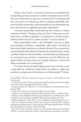 eduardo magrani
22
Todos os dias,“coisas” se conectam à internet com capacidade para
compartilhar, processar, armazenar e analisar um volume enorme de da-
dos entre si.Essa prática é o que une o conceito de IoT ao de big data.Big
data é um termo em evolução que descreve qualquer quantidade volu-
mosa de dados estruturados, semiestruturados ou não estruturados que
têm o potencial de ser explorados para obter informações.14
A primeira propriedade envolvendo big data consiste no volume
crescente de dados.15
Pesquisa recente da Cisco16
estima que, nos pró-
ximos anos, a medida em gigabytes17
será superada e o cálculo da quan-
tidade de dados será feito na ordem zettabyte18
e até em yottabyte.19
Outra propriedade envolve a alta velocidade20
com que os dados
são produzidos, analisados e visualizados. Além disso, a variedade de
formatos de dados representa um desafio adicional. Essa característica
é potencializada pelos diferentes dispositivos responsáveis por coletar
e produzir dados em diversos âmbitos.As informações produzidas por
um mecanismo que monitora a temperatura são bem diferentes da-
quelas obtidas em redes sociais, por exemplo. Ademais, a maioria dos
dados encontrados não é estruturada.21
O conceito de big data pode implicar, junto com o de data science,
a capacidade de transformar dados brutos em gráficos e tabelas que
permitam a compreensão do fenômeno a ser demonstrado.22
É impor-
conectividade, outra parte sequer possui acesso à internet e está excluída de todo
esse processo.
14
lane, Julia et al. (Ed.). Privacy, big data and the public good: frameworks for engage-
ment. Nova York: Cambridge University Press, 2014.
15
rijmenam, Mark van. Why the 3 V’s are not sufficient to describe big data. Data-
floq, ago. 2015.
16
cisco. The zettabyte era: trends and analysis. Cisco, jun. 2016.
17
Gigabyte é uma unidade de medida de informação que equivale a 1 trilhão de bytes.
18
Zettabyte é uma unidade de informação que corresponde a 1 sextilhão de bytes (1021
).
19
Yottabyte é uma unidade de medida de informação que equivale a 1024
bytes.
20
Mark van Rijmenam,“Why the 3 V’s are not sufficient to describe big data”, op. cit.
21
Ibid. Ver também: molaro, Cristian. Do not ignore structured data in big data
analytics: the important role of structured data when gleaning information from big
data. IBM Big Data & Analytics Hub, 19 jul. 2013.
22
Para José Carlos Cavalcanti, professor da Universidade Federal de Pernambuco
(UFPE), o conceito de big data se aplica a informações que não podem ser processa-
 