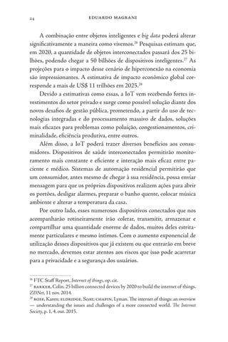 eduardo magrani
24
A combinação entre objetos inteligentes e big data poderá alterar
significativamente a maneira como vivemos.26
Pesquisas estimam que,
em 2020, a quantidade de objetos interconectados passará dos 25 bi-
lhões, podendo chegar a 50 bilhões de dispositivos inteligentes.27
As
projeções para o impacto desse cenário de hiperconexão na economia
são impressionantes. A estimativa de impacto econômico global cor-
responde a mais de US$ 11 trilhões em 2025.28
Devido a estimativas como essas, a IoT vem recebendo fortes in-
vestimentos do setor privado e surge como possível solução diante dos
novos desafios de gestão pública, prometendo, a partir do uso de tec-
nologias integradas e do processamento massivo de dados, soluções
mais eficazes para problemas como poluição, congestionamentos, cri-
minalidade, eficiência produtiva, entre outros.
Além disso, a IoT poderá trazer diversos benefícios aos consu-
midores. Dispositivos de saúde interconectados permitirão monito-
ramento mais constante e eficiente e interação mais eficaz entre pa-
ciente e médico. Sistemas de automação residencial permitirão que
um consumidor, antes mesmo de chegar à sua residência, possa enviar
mensagem para que os próprios dispositivos realizem ações para abrir
os portões, desligar alarmes, preparar o banho quente, colocar música
ambiente e alterar a temperatura da casa.
Por outro lado, esses numerosos dispositivos conectados que nos
acompanharão rotineiramente irão coletar, transmitir, armazenar e
compartilhar uma quantidade enorme de dados, muitos deles estrita-
mente particulares e mesmo íntimos. Com o aumento exponencial de
utilização desses dispositivos que já existem ou que entrarão em breve
no mercado, devemos estar atentos aos riscos que isso pode acarretar
para a privacidade e a segurança dos usuários.
26
FTC Staff Report, Internet of things, op. cit.
27
barker, Colin. 25 billion connected devices by 2020 to build the internet of things.
ZDNet, 11 nov. 2014.
28
rose, Karen; eldridge, Scott; chapin, Lyman. The internet of things: an overview
— understanding the issues and challenges of a more connected world. The Internet
Society, p. 1, 4, out. 2015.
 