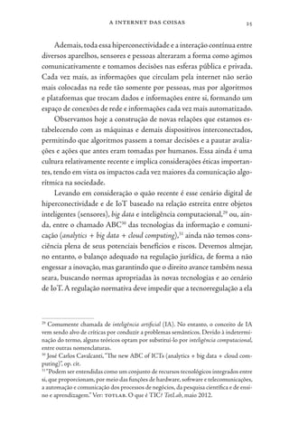 a internet das coisas 25
Ademais,toda essa hiperconectividade e a interação contínua entre
diversos aparelhos, sensores e pessoas alteraram a forma como agimos
comunicativamente e tomamos decisões nas esferas pública e privada.
Cada vez mais, as informações que circulam pela internet não serão
mais colocadas na rede tão somente por pessoas, mas por algoritmos
e plataformas que trocam dados e informações entre si, formando um
espaço de conexões de rede e informações cada vez mais automatizado.
Observamos hoje a construção de novas relações que estamos es-
tabelecendo com as máquinas e demais dispositivos interconectados,
permitindo que algoritmos passem a tomar decisões e a pautar avalia-
ções e ações que antes eram tomadas por humanos. Essa ainda é uma
cultura relativamente recente e implica considerações éticas importan-
tes, tendo em vista os impactos cada vez maiores da comunicação algo-
rítmica na sociedade.
Levando em consideração o quão recente é esse cenário digital de
hiperconectividade e de IoT baseado na relação estreita entre objetos
inteligentes (sensores), big data e inteligência computacional,29
ou, ain-
da, entre o chamado ABC30
das tecnologias da informação e comuni-
cação (analytics + big data + cloud computing),31
ainda não temos cons-
ciência plena de seus potenciais benefícios e riscos. Devemos almejar,
no entanto, o balanço adequado na regulação jurídica, de forma a não
engessar a inovação, mas garantindo que o direito avance também nessa
seara, buscando normas apropriadas às novas tecnologias e ao cenário
de IoT.A regulação normativa deve impedir que a tecnorregulação a ela
29
Comumente chamada de inteligência artificial (IA). No entanto, o conceito de IA
vem sendo alvo de críticas por conduzir a problemas semânticos. Devido à indetermi-
nação do termo, alguns teóricos optam por substituí-lo por inteligência computacional,
entre outras nomenclaturas.
30
José Carlos Cavalcanti,“The new ABC of ICTs (analytics + big data + cloud com-
puting)”, op. cit.
31
“Podem ser entendidas como um conjunto de recursos tecnológicos integrados entre
si, que proporcionam, por meio das funções de hardware, software e telecomunicações,
a automação e comunicação dos processos de negócios, da pesquisa científica e de ensi-
no e aprendizagem.”Ver: totlab. O que é TIC? TotLab, maio 2012.
 