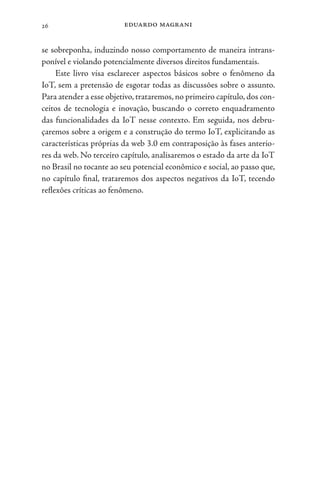 eduardo magrani
26
se sobreponha, induzindo nosso comportamento de maneira intrans-
ponível e violando potencialmente diversos direitos fundamentais.
Este livro visa esclarecer aspectos básicos sobre o fenômeno da
IoT, sem a pretensão de esgotar todas as discussões sobre o assunto.
Para atender a esse objetivo,trataremos,no primeiro capítulo, dos con-
ceitos de tecnologia e inovação, buscando o correto enquadramento
das funcionalidades da IoT nesse contexto. Em seguida, nos debru-
çaremos sobre a origem e a construção do termo IoT, explicitando as
características próprias da web 3.0 em contraposição às fases anterio-
res da web. No terceiro capítulo, analisaremos o estado da arte da IoT
no Brasil no tocante ao seu potencial econômico e social, ao passo que,
no capítulo final, trataremos dos aspectos negativos da IoT, tecendo
reflexões críticas ao fenômeno.
 