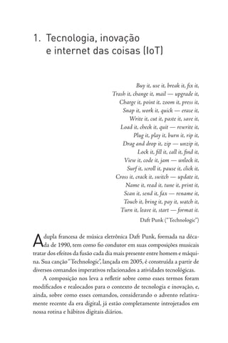 1. Tecnologia, inovação
e internet das coisas (IoT)
Buy it, use it, break it, fix it,
Trash it, change it, mail — upgrade it,
Charge it, point it, zoom it, press it,
Snap it, work it, quick — erase it,
Write it, cut it, paste it, save it,
Load it, check it, quit — rewrite it,
Plug it, play it, burn it, rip it,
Drag and drop it, zip — unzip it,
Lock it, fill it, call it, find it,
View it, code it, jam — unlock it,
Surf it, scroll it, pause it, click it,
Cross it, crack it, switch — update it,
Name it, read it, tune it, print it,
Scan it, send it, fax — rename it,
Touch it, bring it, pay it, watch it,
Turn it, leave it, start — format it.
Daft Punk (“Technologic”)
Adupla francesa de música eletrônica Daft Punk, formada na déca-
da de 1990, tem como fio condutor em suas composições musicais
tratar dos efeitos da fusão cada dia mais presente entre homem e máqui-
na. Sua canção“Technologic”, lançada em 2005, é construída a partir de
diversos comandos imperativos relacionados a atividades tecnológicas.
A composição nos leva a refletir sobre como esses termos foram
modificados e realocados para o contexto de tecnologia e inovação, e,
ainda, sobre como esses comandos, considerando o advento relativa-
mente recente da era digital, já estão completamente introjetados em
nossa rotina e hábitos digitais diários.
 