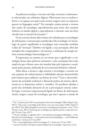 eduardo magrani
28
As palavras tecnologia e inovação são, hoje, correntes e intimamen-
te relacionadas aos ambientes digitais. Observamos isso ao analisar a
forma e os espaços nos quais esses termos surgem tanto na imprensa
quanto na linguagem usual.32
Por exemplo, muitos jornais e revistas
têm seções de tecnologia, especificamente para tratar dos assuntos
relativos ao mundo digital e, especialmente, à internet, com um forte
vínculo com o conceito de inovação.33
O uso corrente desses dois termos está voltado para as tecnologias
de informação e comunicação consideradas“alta tecnologia” ou“tecno-
logia de ponta”, espelhando as tecnologias mais avançadas atreladas
à ideia de “inovação”. Também está ligada a essa percepção, além dos
exemplos dos computadores e da internet, a utilização de energia nu-
clear, nanotecnologia, biotecnologia etc.34
É importante, no entanto, ter em mente que o significado e a eti-
mologia dessas duas palavras remontam a uma concepção bem mais
ampla do que a forma como são tratadas hoje pela imprensa e usual-
mente pelas pessoas, deslocada de sua construção histórico-cultural.
Além disso, a técnica é algo anterior à tecnologia e consiste em
um conjunto de conhecimentos e habilidades eficazes desenvolvidos
pelo homem para melhorar sua forma de viver.35
Com o desenvolvi-
mento da sociedade ocidental, à dimensão prática da técnica adicio-
naram-se as dimensões teórica e científica. Os produtos obtidos a
partir das atividades deixaram de ser a preocupação central, ceden-
do lugar à estrutura organizacional ligada aos fluxos de informação.
Assim, surgiu a noção de tecnologia, que não é apenas o estudo de
32
Ver:“5 apostas para 2017 nos principais setores da tecnologia” (Olhar Digital, 2 jan.
2017); “Veja como a tecnologia pode deixar a sua casa mais segura” (Olhar Digital, 2
jan. 2017);“Em 2016 advogados recorreram à tecnologia para espantar a crise” (Terra
Notícias, 3 jan. 2017);“Samsung usa tecnologia para ajudar pessoas a superarem me-
dos” (Exame, 2 jan. 2017).
33
Ver, por exemplo, os seguintes sites: <www.nytimes.com/pages/technology>; <www.
bbc.com/news/technology>; <www.reuters.com/news/technology>; <www1.folha.uol.
com.br/tec>.Acesso em: 27 mar.2017.
34
Ver: <www.significados.com.br/tecnologia-2/>. Acesso em: 27 mar. 2017.
35
agazzi, Evandro. El impacto epistemológico de la tecnología. Argumentos, [s.d.].
 