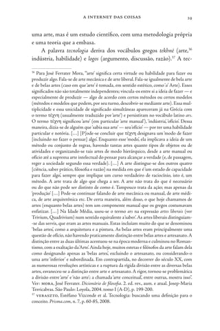 a internet das coisas 29
uma arte, mas é um estudo científico, com uma metodologia própria
e uma teoria que a embasa.
A palavra tecnologia deriva dos vocábulos gregos tekhné (arte,36
indústria, habilidade) e logos (argumento, discussão, razão).37
A tec-
36
Para José Ferrater Mora, “‘arte’ significa certa virtude ou habilidade para fazer ou
produzir algo. Fala-se de arte mecânica e de arte liberal.Fala-se igualmente de bela arte
e de belas artes (caso em que‘arte’ é tomada, em sentido estético, como‘a’ Arte). Esses
significados não são totalmente independentes; vincula-os entre si a ideia de fazer — e
especialmente de produzir — algo de acordo com certos métodos ou certos modelos
(métodos e modelos que podem, por seu turno, descobrir-se mediante arte). Essa mul-
tiplicidade e essa unicidade de significado simultâneas apareceram já na Grécia com
o termo τέχνη (usualmente traduzido por ‘arte’) e persistiram no vocábulo latino ars.
O termo τέχνη significou ‘arte’ (em particular ‘arte manual’), ‘indústria’, ‘ofício’. Dessa
maneira,dizia-se de alguém que‘sabia sua arte’— seu‘ofício’— por ter uma habilidade
particular e notória. […] [P]ode-se concluir que τέχνη designava um ‘modo de fazer
[incluindo no fazer o pensar] algo’. Enquanto esse ‘modo’, ela implicava a ideia de um
método ou conjunto de regras, havendo tantas artes quanto tipos de objetos ou de
atividades e organizando-se tais artes de modo hierárquico, desde a arte manual ou
ofício até a suprema arte intelectual do pensar para alcançar a verdade (e, de passagem,
reger a sociedade segundo essa verdade). […] A arte distingue-se dos outros quatro
[ciência, saber prático, filosofia e razão] na medida em que é‘um estado de capacidade
para fazer algo’, sempre que implique um curso verdadeiro de raciocínio, isto é, um
método. A arte trata de algo que chega a ser. A arte não trata do que é necessário
ou do que não pode ser distinto de como é. Tampouco trata da ação; mas apenas da
‘produção’ […] Pode-se continuar falando de arte mecânica ou manual, de arte médi-
ca, de arte arquitetônica etc. De certa maneira, além disso, o que hoje chamamos de
artes (enquanto belas artes) tem um componente manual que os gregos costumavam
enfatizar. […] Na Idade Média, usou-se o termo ars na expressão artes liberais (ver
Trivium, Quadrivium) num sentido equivalente a‘saber’.As artes liberais distinguiam-
-se das servis, que eram as artes manuais. Estas incluíam muito do que se denominou
‘belas artes’, como a arquitetura e a pintura. As belas artes eram principalmente uma
questão de ofício, não havendo praticamente distinção entre belas artes e artesanato.A
distinção entre as duas últimas acentuou-se na época moderna e culminou no Roman-
tismo,com a exaltação da‘Arte’.Ainda hoje,muitos estetas e filósofos da arte falam dela
como designando apenas as ‘belas artes’, excluindo o artesanato, ou considerando-o
uma arte ‘inferior’ e subordinada. Em contrapartida, no decorrer do século XX, com
as numerosas revoluções artísticas e a ruptura da rígida divisão entre as diversas belas
artes, esvaneceu-se a distinção entre arte e artesanato. A rigor, tornou-se problemática
a divisão entre ‘arte’ e ‘não arte’; a chamada ‘arte conceitual’, entre outras, mostra isso”.
Ver: mora, José Ferrater. Dicionário de filosofia. 2. ed. rev., aum. e atual. Josep-Maria
Terricabras. São Paulo: Loyola, 2004. tomo I (A-D), p. 199-200.
37
veraszto, Estéfano Vizconde et al. Tecnologia: buscando uma definição para o
conceito. Prisma.com, n. 7, p. 60-85, 2008.
 