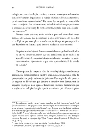eduardo magrani
30
nologia, em sua etimologia, consiste, portanto, no conjunto de conhe-
cimentos/saberes, argumentos e razões em torno de uma arte/ofício,
ou de um fazer determinado.38
De outra forma, pode ser entendida
como o conjunto dos instrumentos, métodos e técnicas que permitem
o aproveitamento prático do conhecimento, voltado para as necessida-
des humanas.39
Dentro desse conceito mais amplo, é possível enquadrar como
avanços de técnica, que permitiram o desenvolvimento de métodos
tecnológicos, por exemplo, a transformação feita pelos povos primiti-
vos de pedras em lâminas para cortar a madeira e caçar animais.
Os primeiros indícios de ferramentas criadas com pedra identificados
na Etiópia seriam um marco, algo que data de mais de 2,5 milhões de
anos. Com isso, ferramentas básicas, criadas com materiais extrema-
mente rústicos, representam o que seria o período inicial do estudo
da técnica.40
Com o passar do tempo, a ideia de tecnologia foi ganhando novos
contornos e especificações, e envolve, atualmente, uma extensa rede de
pesquisadores e projetos interdisciplinares. Este capítulo não preten-
de esgotar as discussões que cercam o conceito, mas demonstrar os
aspectos principais a ele ligados. Tendo isso em vista, destacamos que
a noção de tecnologia é ampla e pode ser tratada por diferentes pers-
38
“A distinção entre técnica e arte é escassa quando o que hoje chamamos‘técnica’ está
pouco desenvolvida. Os gregos usavam o termo τέχνη (frequentemente traduzido por
ars,‘arte’, e que é raiz etimológica de‘técnica’), para designar uma habilidade mediante
a qual se faz algo (geralmente, transforma-se uma realidade natural em uma realida-
de ‘artificial’). A techné não é, contudo, uma habilidade qualquer, porque segue certas
regras. Por isso techné significa também ‘ofício’. Em geral, techné é toda série de regras
por meio das quais se consegue algo” (José Ferrater Mora, Dicionário de filosofia, op.
cit., p. 2820).
39
Nessa linha, ver: conceito de tecnologia. Conceito.de, ago. 2015.
40
karasinski, Lucas. O que é tecnologia? Tecmundo, 29 jul. 2013.
 